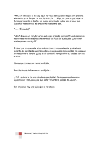 Kikuslirus | Traducción y Edición 
"Mm, sin embargo, si me voy aquí, no voy a ser capaz de llegar a mi próximo encuentro en el tiempo. La ruta del autobús...... Aiya, no parece que vayan a funcionar durante el desfile. No puede ser evitado, Index. Vas a tener que aguantar hasta el final del encuentro de Roll the Ball. "...... (¡Enojada!)" "¿Eh? ¡Espera un minuto! ¿¡Por qué estás enojada conmigo!? La ubicación de las tiendas de vendedores ambulantes y las rutas de autobuses ¿¡no tienen nada que ver conmigo!? " Índice, que no oye nada, abre su linda boca como una bestia, y salta hacia delante. Es tan rápida que incluso la nee-san guardia de seguridad no es capaz de reaccionar a tiempo. ¿¡Voy a ser comido!? Kamijo cubre su cabeza con sus manos. Su cuerpo comienza a moverse rápido. Los dientes de Index erraron su objetivo. ¿Eh? La chica le da una mirada de perplejidad. Se supone que tiene una garantía del 100% cada vez que salta y muerde la cabeza de alguien. Sin embargo, hay una razón por la ha fallado.  