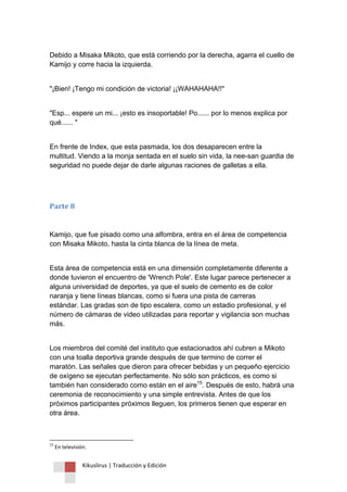 Kikuslirus | Traducción y Edición 
Debido a Misaka Mikoto, que está corriendo por la derecha, agarra el cuello de Kamijo y corre hacia la izquierda. "¡Bien! ¡Tengo mi condición de victoria! ¡¡WAHAHAHA!!" "Esp... espere un mi... ¡esto es insoportable! Po...... por lo menos explica por qué...... " En frente de Index, que esta pasmada, los dos desaparecen entre la multitud. Viendo a la monja sentada en el suelo sin vida, la nee-san guardia de seguridad no puede dejar de darle algunas raciones de galletas a ella. 
Parte 8 
Kamijo, que fue pisado como una alfombra, entra en el área de competencia con Misaka Mikoto, hasta la cinta blanca de la línea de meta. Esta área de competencia está en una dimensión completamente diferente a donde tuvieron el encuentro de 'Wrench Pole'. Este lugar parece pertenecer a alguna universidad de deportes, ya que el suelo de cemento es de color naranja y tiene líneas blancas, como si fuera una pista de carreras estándar. Las gradas son de tipo escalera, como un estadio profesional, y el número de cámaras de video utilizadas para reportar y vigilancia son muchas más. 
Los miembros del comité del instituto que estacionados ahí cubren a Mikoto con una toalla deportiva grande después de que termino de correr el maratón. Las señales que dieron para ofrecer bebidas y un pequeño ejercicio de oxígeno se ejecutan perfectamente. No sólo son prácticos, es como si también han considerado como están en el aire15. Después de esto, habrá una ceremonia de reconocimiento y una simple entrevista. Antes de que los próximos participantes próximos lleguen, los primeros tienen que esperar en otra área. 
15 En televisión.  