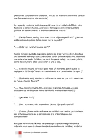 Kikuslirus | Traducción y Edición 
(Así que es completamente diferente... incluso los miembros del comité parecer que fueron entrenados intensamente.) 
La mujer del comité de instituto que está tomando el cuidado de Mikoto mira fijamente la cara de Kamijo. Ahora qué, Kamijo pensó mientras levanta la guardia. En este momento, la miembro del comité susurra: 
"...... (Kamijo Touma, no hay nada malo con el „objeto especificado‟, ¿pero no estás recibiendo golpes de las chicas muy a menudo? " 
"... ... (Esta voz, ¡wha! ¿Fukiyose-san?)" 
Kamijo mira con cuidado, la persona delante de él es Fukiyose Seiri. Ella lleva una camiseta de manga corta, pantalones cortos y una chaqueta fina. Detuvo lo que estaba haciendo, debido a que es el tiempo de trabajo, no puede gritarle, como de costumbre. Ellos se susurran el uno al otro, 
"...... (Lo siento mucho por lo que pasó hace un momento, por mi culpa, la negligencia de Kamijo Touma, accidentalmente te vi cambiándote de ropa...)" 
"...... (Realmente estoy intentando olvidarme de esto, así que no lo menciones de nuevo, ¡Kamijo Touma!)" 
"...... (Uuu, lo siento mucho. Hm, ahora que lo pienso, Fukiyose, ¿es ese dispositivo de infrarrojos en forma de cordero realmente tan bueno?)" 
"...... (-¿Quieres uno?)" 
"... ... (No... no es eso, sólo soy curioso. ¡Nunca dije que lo quería!)" 
"... ... (Cállate. ¡Todos están realmente serios! De todos modos, ¡no interfieras con el funcionamiento de la competencia o te entrometas con los competidores!)" 
Fukiyose no escucha a Kamijo ya que recoge la placa de registro que fue colocada en el suelo, junto con la caja de cartón llena de bebidas y anota los  