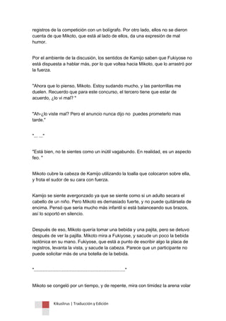 Kikuslirus | Traducción y Edición 
registros de la competición con un bolígrafo. Por otro lado, ellos no se dieron cuenta de que Mikoto, que está al lado de ellos, da una expresión de mal humor. 
Por el ambiente de la discusión, los sentidos de Kamijo saben que Fukiyose no está dispuesta a hablar más, por lo que voltea hacia Mikoto, que lo arrastró por la fuerza. 
"Ahora que lo pienso, Mikoto. Estoy sudando mucho, y las pantorrillas me duelen. Recuerdo que para este concurso, el tercero tiene que estar de acuerdo, ¿lo vi mal? " 
"Ah-¿lo viste mal? Pero el anuncio nunca dijo no puedes prometerlo mas tarde." 
"... ..." 
"Está bien, no te sientes como un inútil vagabundo. En realidad, es un aspecto feo. " 
Mikoto cubre la cabeza de Kamijo utilizando la toalla que colocaron sobre ella, y frota el sudor de su cara con fuerza. 
Kamijo se siente avergonzado ya que se siente como si un adulto secara el cabello de un niño. Pero Mikoto es demasiado fuerte, y no puede quitársela de encima. Pensó que sería mucho más infantil si está balanceando sus brazos, así lo soportó en silencio. 
Después de eso, Mikoto quería tomar una bebida y una pajita, pero se detuvo después de ver la pajilla. Mikoto mira a Fukiyose, y sacude un poco la bebida isotónica en su mano. Fukiyose, que está a punto de escribir algo la placa de registros, levanta la vista, y sacude la cabeza. Parece que un participante no puede solicitar más de una botella de la bebida. 
"........................................................................" 
Mikoto se congeló por un tiempo, y de repente, mira con timidez la arena volar  
