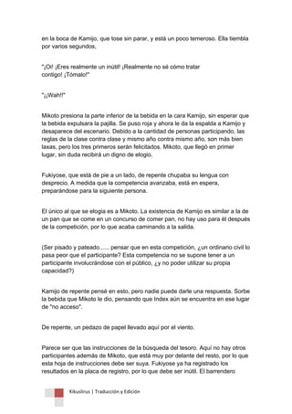 Kikuslirus | Traducción y Edición 
en la boca de Kamijo, que tose sin parar, y está un poco temeroso. Ella tiembla por varios segundos, 
"¡Oi! ¡Eres realmente un inútil! ¡Realmente no sé cómo tratar contigo! ¡Tómalo!" 
"¡¡Wah!!" 
Mikoto presiona la parte inferior de la bebida en la cara Kamijo, sin esperar que la bebida expulsara la pajilla. Se puso roja y ahora le da la espalda a Kamijo y desaparece del escenario. Debido a la cantidad de personas participando, las reglas de la clase contra clase y mismo año contra mismo año, son más bien laxas, pero los tres primeros serán felicitados. Mikoto, que llegó en primer lugar, sin duda recibirá un digno de elogio. 
Fukiyose, que está de pie a un lado, de repente chupaba su lengua con desprecio. A medida que la competencia avanzaba, está en espera, preparándose para la siguiente persona. 
El único al que se elogia es a Mikoto. La existencia de Kamijo es similar a la de un pan que se come en un concurso de comer pan, no hay uso para él después de la competición, por lo que acaba caminando a la salida. 
(Ser pisado y pateado...... pensar que en esta competición, ¿un ordinario civil lo pasa peor que el participante? Esta competencia no se supone tener a un participante involucrándose con el público, ¿y no poder utilizar su propia capacidad?) 
Kamijo de repente pensé en esto, pero nadie puede darle una respuesta. Sorbe la bebida que Mikoto le dio, pensando que Index aún se encuentra en ese lugar de "no acceso". 
De repente, un pedazo de papel llevado aquí por el viento. 
Parece ser que las instrucciones de la búsqueda del tesoro. Aquí no hay otros participantes además de Mikoto, que está muy por delante del resto, por lo que esta hoja de instrucciones debe ser suya. Fukiyose ya ha registrado los resultados en la placa de registro, por lo que debe ser inútil. El barrendero  