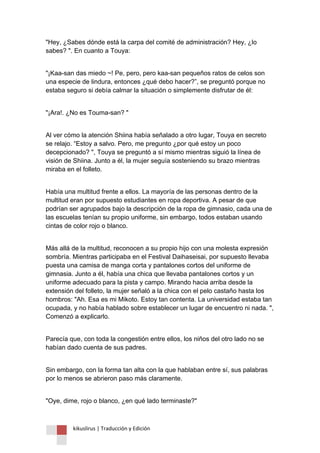 kikuslirus | Traducción y Edición 
"Hey, ¿Sabes dónde está la carpa del comité de administración? Hey, ¿lo sabes? ". En cuanto a Touya: 
"¡Kaa-san das miedo ~! Pe, pero, pero kaa-san pequeños ratos de celos son una especie de lindura, entonces ¿qué debo hacer?”, se preguntó porque no estaba seguro si debía calmar la situación o simplemente disfrutar de él: 
"¡Ara!. ¿No es Touma-san? " 
Al ver cómo la atención Shiina había señalado a otro lugar, Touya en secreto se relajo. “Estoy a salvo. Pero, me pregunto ¿por qué estoy un poco decepcionado? ", Touya se preguntó a sí mismo mientras siguió la línea de visión de Shiina. Junto a él, la mujer seguía sosteniendo su brazo mientras miraba en el folleto. 
Había una multitud frente a ellos. La mayoría de las personas dentro de la multitud eran por supuesto estudiantes en ropa deportiva. A pesar de que podrían ser agrupados bajo la descripción de la ropa de gimnasio, cada una de las escuelas tenían su propio uniforme, sin embargo, todos estaban usando cintas de color rojo o blanco. 
Más allá de la multitud, reconocen a su propio hijo con una molesta expresión sombría. Mientras participaba en el Festival Daihaseisai, por supuesto llevaba puesta una camisa de manga corta y pantalones cortos del uniforme de gimnasia. Junto a él, había una chica que llevaba pantalones cortos y un uniforme adecuado para la pista y campo. Mirando hacia arriba desde la extensión del folleto, la mujer señaló a la chica con el pelo castaño hasta los hombros: "Ah. Esa es mi Mikoto. Estoy tan contenta. La universidad estaba tan ocupada, y no había hablado sobre establecer un lugar de encuentro ni nada. ", Comenzó a explicarlo. 
Parecía que, con toda la congestión entre ellos, los niños del otro lado no se habían dado cuenta de sus padres. 
Sin embargo, con la forma tan alta con la que hablaban entre sí, sus palabras por lo menos se abrieron paso más claramente. 
"Oye, dime, rojo o blanco, ¿en qué lado terminaste?"  