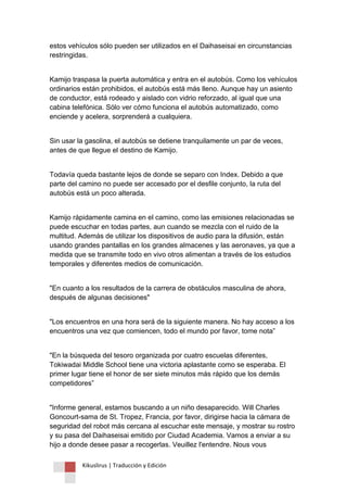 Kikuslirus | Traducción y Edición 
estos vehículos sólo pueden ser utilizados en el Daihaseisai en circunstancias restringidas. 
Kamijo traspasa la puerta automática y entra en el autobús. Como los vehículos ordinarios están prohibidos, el autobús está más lleno. Aunque hay un asiento de conductor, está rodeado y aislado con vidrio reforzado, al igual que una cabina telefónica. Sólo ver cómo funciona el autobús automatizado, como enciende y acelera, sorprenderá a cualquiera. 
Sin usar la gasolina, el autobús se detiene tranquilamente un par de veces, antes de que llegue el destino de Kamijo. 
Todavía queda bastante lejos de donde se separo con Index. Debido a que parte del camino no puede ser accesado por el desfile conjunto, la ruta del autobús está un poco alterada. 
Kamijo rápidamente camina en el camino, como las emisiones relacionadas se puede escuchar en todas partes, aun cuando se mezcla con el ruido de la multitud. Además de utilizar los dispositivos de audio para la difusión, están usando grandes pantallas en los grandes almacenes y las aeronaves, ya que a medida que se transmite todo en vivo otros alimentan a través de los estudios temporales y diferentes medios de comunicación. 
"En cuanto a los resultados de la carrera de obstáculos masculina de ahora, después de algunas decisiones" 
"Los encuentros en una hora será de la siguiente manera. No hay acceso a los encuentros una vez que comiencen, todo el mundo por favor, tome nota” 
"En la búsqueda del tesoro organizada por cuatro escuelas diferentes, Tokiwadai Middle School tiene una victoria aplastante como se esperaba. El primer lugar tiene el honor de ser siete minutos más rápido que los demás competidores” 
"Informe general, estamos buscando a un niño desaparecido. Will Charles Goncourt-sama de St. Tropez, Francia, por favor, dirigirse hacia la cámara de seguridad del robot más cercana al escuchar este mensaje, y mostrar su rostro y su pasa del Daihaseisai emitido por Ciudad Academia. Vamos a enviar a su hijo a donde desee pasar a recogerlas. Veuillez l'entendre. Nous vous  