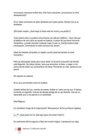 Kikuslirus | Traducción y Edición 
annonçons manquant enfant des- (Por favor escuchen, anunciamos un niño desaparecido)" 
Al oír estas emisiones de altos decibeles por todas partes, Kamijo mira a su alrededor. 
(De todos modos, ¿Qué hago si Index sólo se movió y se perdió?) 
Todo estaría bien si pudiera comunicarse con ella por teléfono – Que mal que el teléfono de cero yens se quedó sin batería. A pesar de que tiene memoria fotográfica, y puede recordar cualquier lugar al que va, Kamijo todavía está preocupado. Caminando en este caluroso día, pensó: 
(Debí de haberle comprado un regalo cuando pasé las tiendas en este momento.) 
Pero es demasiado tarde para volver atrás. El próximo encuentro de Kamijo está llegando. De todos modos, tiene que encontrar a Index, y luego ir a la arena donde están sus compañeros de clase. Pensando en esto, apresura sus pasos. 
De repente se detiene. 
Él ve una cara familiar entre la multitud. 
Cabello teñido de rojo, usando de aretes. Anillos en cada uno de sus 10 dedos, fumando un cigarrillo, marcas de tatuaje debajo de su ojo derecho. Eso es un sacerdote que no se parece a un sacerdote. 
Stiyl Magnus. 
Un verdadero mago de la organización 'Necessarius‟ de los puritanos ingleses. 
(¿¿?? ¿Qué pasa con él, está aquí para encontrar Index?) 
Es realmente difícil imaginar a Stiyl del mundo mágico, interesarse con algo  