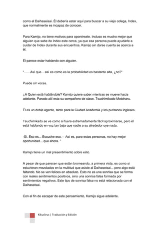 Kikuslirus | Traducción y Edición 
como el Daihaseisai. Él debería estar aquí para buscar a su viejo colega, Index, que normalmente es incapaz de conocer. 
Para Kamijo, no tiene motivos para oponérsele. Incluso es mucho mejor que alguien que sabe de Index este cerca, ya que esa persona puede ayudarle a cuidar de Index durante sus encuentros. Kamijo sin darse cuenta se acerca a él. 
Él parece estar hablando con alguien. 
"...... Así que... así es como es la probabilidad es bastante alta, ¿no?" 
Puede oír voces. 
¿A Quien está hablándole? Kamijo quiere saber mientras se mueve hacia adelante. Parado allí esta su compañero de clase, Tsuchimikado Motoharu. 
Él es un doble agente, tanto para la Ciudad Academia y los puritanos ingleses. 
Tsuchimikado se ve como si fuera extremadamente fácil aproximarse, pero él está hablando en voz tan baja que nadie a su alrededor oye nada. 
-Sí. Eso es... Escuche eso. - Así es, para estas personas, no hay mejor oportunidad... que ahora. " 
Kamijo tiene un mal presentimiento sobre esto. 
A pesar de que parecen que están bromeando, a primera vista, es como si estuvieran mezclados en la multitud que asiste al Daihaseisai... pero algo está faltando. No se ven felices en absoluto. Esto no es una sonrisa que se forma con reales sentimientos positivos, sino una sonrisa falsa formada por sentimientos negativos. Este tipo de sonrisa falsa no está relacionada con el Daihaseisai. 
Con el fin de escapar de este pensamiento, Kamijo sigue adelante.  