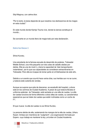 Kikuslirus | Traducción y Edición 
Stiyl Magnus, con calma dice: 
"Por lo tanto, la tarea depende de que nosotros nos deshacernos de los magos en esta ciudad." 
En este mundo donde Kamijo Touma vive, donde la ciencia constituye el mundo... 
Se convierte en un mundo lleno de magia todo por esta declaración. 
Entre las líneas 1 
Shirai Kuroko. 
Una estudiante de la famosa escuela de desarrollo de poderes, Tokiwadai Middle School, una niña pequeña con dos colas de caballo atadas por detrás. Ella es una de nivel 4, y tiene la capacidad de „tele transportación instantánea‟, por lo que sus capacidades se consideran extraordinarias en Tokiwadai. Pero ella es incapaz de tomar parte en el Daihaseisai de este año. 
Debido a un evento que ocurrió hace varios días, sus heridas aun no se curan, y todavía está cubierta de vendas. 
Aunque se supone que esta de descanso, se escabulló del hospital, y ahora está en los caminos de Ciudad Academia. A pesar de que todavía llevaba el uniforme estándar de Tokiwadai, está sentada en una silla de ruedas. La silla de ruedas funciona de forma diferente a otras sillas de ruedas, su característica especial es que se tratan de ruedas que están inclinadas como un coche de F1. 
El que mueve la silla de ruedas no es Shirai Kuroko. 
La persona detrás de ella, sosteniendo los mangos de la silla de ruedas, Uiharu Kazari. Ambas son miembros de "Judgment", una organización formada por Espers cuyo trabajo es mantener la ley y el orden en Ciudad Academia.  