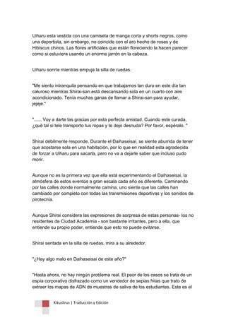 Kikuslirus | Traducción y Edición 
Uiharu esta vestida con una camiseta de manga corta y shorts negros, como una deportista, sin embargo, no coincide con el aro hecho de rosas y de Hibiscus chinos. Las flores artificiales que están floreciendo la hacen parecer como si estuviera usando un enorme jarrón en la cabeza. 
Uiharu sonríe mientras empuja la silla de ruedas. 
"Me siento intranquila pensando en que trabajamos tan duro en este día tan caluroso mientras Shirai-san está descansando sola en un cuarto con aire acondicionado. Tenía muchas ganas de llamar a Shirai-san para ayudar, jejeje." 
"...... Voy a darte las gracias por esta perfecta amistad. Cuando este curada, ¿qué tal si tele transporto tus ropas y te dejo desnuda? Por favor, espéralo. " 
Shirai débilmente responde. Durante el Daihaseisai, se siente aburrida de tener que acostarse sola en una habitación, por lo que en realidad esta agradecida de forzar a Uiharu para sacarla, pero no va a dejarle saber que incluso pudo morir. 
Aunque no es la primera vez que ella está experimentando el Daihaseisai, la atmósfera de estos eventos a gran escala cada año es diferente. Caminando por las calles donde normalmente camina, uno siente que las calles han cambiado por completo con todas las transmisiones deportivas y los sonidos de pirotecnia. 
Aunque Shirai considera las expresiones de sorpresa de estas personas- los no residentes de Ciudad Academia - son bastante irritantes, pero a ella, que entiende su propio poder, entiende que esto no puede evitarse. 
Shirai sentada en la silla de ruedas, mira a su alrededor. 
"¿Hay algo malo en Daihaseisai de este año?" 
"Hasta ahora, no hay ningún problema real. El peor de los casos se trata de un espía corporativo disfrazado como un vendedor de sepias fritas que trato de extraer los mapas de ADN de muestras de saliva de los estudiantes. Este es el  