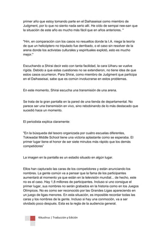 Kikuslirus | Traducción y Edición 
primer año que estoy tomando parte en el Daihaseisai como miembro de Judgment, por lo que no siento nada serio allí. He oído de sempai nee-san que la situación de este año es mucho más fácil que en años anteriores. " 
"Hm, en comparación con los casos no resueltos donde la I.A. niega la teoría de que un helicóptero no tripulado fue derribado, o el caso sin resolver de la arena donde los activistas culturales y espirituales explotó, esto es mucho mejor." 
Escuchando a Shirai decir esto con tanta facilidad, la cara Uiharu se vuelve rígida. Debido a que estas cuestiones no se extendieron, no tiene idea de que estos casos ocurrieron. Para Shirai, como miembro de Judgment que participa en el Daihaseisai, sabe que es común involucrarse en estos problemas. 
En este momento, Shirai escucha una transmisión de una arena. 
Se trata de la gran pantalla en la pared de una tienda de departamental. No parece ser una transmisión en vivo, sino rebobinando de lo más destacado que sucedió hace un momento. 
El periodista explica claramente: 
"En la búsqueda del tesoro organizada por cuatro escuelas diferentes, Tokiwadai Middle School tiene una victoria aplastante como se esperaba. El primer lugar tiene el honor de ser siete minutos más rápido que los demás competidores” 
La imagen en la pantalla es un estadio situado en algún lugar. 
Ellos han capturado las caras de los competidores y están anunciando los nombres. La gente común va a pensar que la fama de los participantes aumentará al momento ya que están en la televisión mundial... de hecho, este no es el caso. Hay 1,8 millones de participantes. Incluso si uno consigue el primer lugar, sus nombres no serán grabados en la historia como en los Juegos Olímpicos. No es como ser reconocido por las Grandes Ligas apareciendo en un juego de ligas menores. En esta situación, es imposible recordar todas las caras y los nombres de la gente. Incluso si hay una conmoción, va a ser olvidado poco después. Esta es la regla de la audiencia general.  