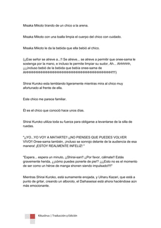 Kikuslirus | Traducción y Edición 
Misaka Mikoto tirando de un chico a la arena. 
Misaka Mikoto con una toalla limpia el cuerpo del chico con cuidado. 
Misaka Mikoto le da la bebida que ella bebió al chico. 
(¡¡Ese señor se atreve a...!! Se atreve... se atreve a permitir que onee-sama le sostenga por la mano, e incluso le permite limpiar su sudor, Ah... Ahhhhhh, ¡¡¡¡incluso bebió de la bebida que bebía onee-sama de AHHHHHHHHHHHHHHHHHHHHHHHHHHHHHHHHHHHHH!!!!) 
Shirai Kuroko esta temblando ligeramente mientras mira al chico muy afortunado al frente de ella. 
Este chico me parece familiar. 
Él es el chico que conoció hace unos días. 
Shirai Kuroko utiliza toda su fuerza para obligarse a levantarse de la silla de ruedas. 
"¡¡YO...YO VOY A MATARTE!! ¡¡NO PIENSES QUE PUEDES VOLVER VIVO!! Onee-sama también, ¡incluso se sonrojo delante de la audiencia de esa manera! ¡ESTOY REALMENTE INFELIZ! " 
"Espera... espera un minuto, ¡¡Shirai-san!! ¡¡Por favor, cálmate!! Estás gravemente herida, ¿¡cómo puedes ponerte de pie!? ¡¡¡¡Esto no es el momento de ser como un héroe de manga shonen siendo impulsado!!!!" 
Mientras Shirai Kuroko, está sumamente enojada, y Uiharu Kazari, que está a punto de gritar, creando un alboroto, el Daihaseisai está ahora haciéndose aún más emocionante. 
 