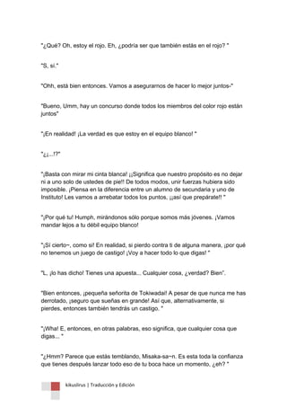 kikuslirus | Traducción y Edición 
"¿Qué? Oh, estoy el rojo. Eh, ¿podría ser que también estás en el rojo? " 
"S, sí." 
"Ohh, está bien entonces. Vamos a asegurarnos de hacer lo mejor juntos-" 
"Bueno, Umm, hay un concurso donde todos los miembros del color rojo están juntos" 
"¡En realidad! ¡La verdad es que estoy en el equipo blanco! " 
"¿¡...!?" 
"¡Basta con mirar mi cinta blanca! ¡¡Significa que nuestro propósito es no dejar ni a uno solo de ustedes de pie!! De todos modos, unir fuerzas hubiera sido imposible. ¡Piensa en la diferencia entre un alumno de secundaria y uno de Instituto! Les vamos a arrebatar todos los puntos, ¡¡así que prepárate!! " 
"¡Por qué tu! Humph, mirándonos sólo porque somos más jóvenes. ¡Vamos mandar lejos a tu débil equipo blanco! 
"¡Sí cierto~, como si! En realidad, si pierdo contra ti de alguna manera, ¡por qué no tenemos un juego de castigo! ¡Voy a hacer todo lo que digas! " 
"L, ¡lo has dicho! Tienes una apuesta... Cualquier cosa, ¿verdad? Bien”. 
"Bien entonces, ¡pequeña señorita de Tokiwadai! A pesar de que nunca me has derrotado, ¡seguro que sueñas en grande! Así que, alternativamente, si pierdes, entonces también tendrás un castigo. " 
"¡Wha! E, entonces, en otras palabras, eso significa, que cualquier cosa que digas... " 
"¿Hmm? Parece que estás temblando, Misaka-sa~n. Es esta toda la confianza que tienes después lanzar todo eso de tu boca hace un momento, ¿eh? "  