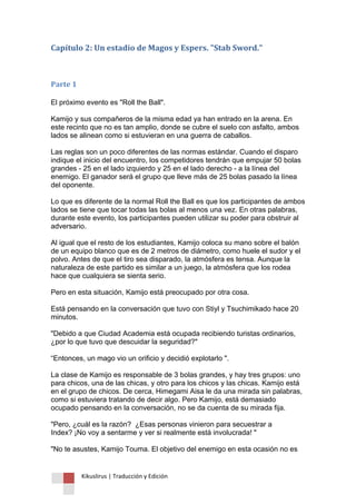 Kikuslirus | Traducción y Edición 
Capítulo 2: Un estadio de Magos y Espers. "Stab Sword." 
Parte 1 
El próximo evento es "Roll the Ball". 
Kamijo y sus compañeros de la misma edad ya han entrado en la arena. En este recinto que no es tan amplio, donde se cubre el suelo con asfalto, ambos lados se alinean como si estuvieran en una guerra de caballos. 
Las reglas son un poco diferentes de las normas estándar. Cuando el disparo indique el inicio del encuentro, los competidores tendrán que empujar 50 bolas grandes - 25 en el lado izquierdo y 25 en el lado derecho - a la línea del enemigo. El ganador será el grupo que lleve más de 25 bolas pasado la línea del oponente. 
Lo que es diferente de la normal Roll the Ball es que los participantes de ambos lados se tiene que tocar todas las bolas al menos una vez. En otras palabras, durante este evento, los participantes pueden utilizar su poder para obstruir al adversario. 
Al igual que el resto de los estudiantes, Kamijo coloca su mano sobre el balón de un equipo blanco que es de 2 metros de diámetro, como huele el sudor y el polvo. Antes de que el tiro sea disparado, la atmósfera es tensa. Aunque la naturaleza de este partido es similar a un juego, la atmósfera que los rodea hace que cualquiera se sienta serio. 
Pero en esta situación, Kamijo está preocupado por otra cosa. 
Está pensando en la conversación que tuvo con Stiyl y Tsuchimikado hace 20 minutos. 
"Debido a que Ciudad Academia está ocupada recibiendo turistas ordinarios, ¿por lo que tuvo que descuidar la seguridad?" 
“Entonces, un mago vio un orificio y decidió explotarlo ". 
La clase de Kamijo es responsable de 3 bolas grandes, y hay tres grupos: uno para chicos, una de las chicas, y otro para los chicos y las chicas. Kamijo está en el grupo de chicos. De cerca, Himegami Aisa le da una mirada sin palabras, como si estuviera tratando de decir algo. Pero Kamijo, está demasiado ocupado pensando en la conversación, no se da cuenta de su mirada fija. 
"Pero, ¿cuál es la razón? ¿Esas personas vinieron para secuestrar a Index? ¡No voy a sentarme y ver si realmente está involucrada! " 
"No te asustes, Kamijo Touma. El objetivo del enemigo en esta ocasión no es  