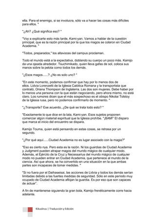 Kikuslirus | Traducción y Edición 
ella. Para el enemigo, si se involucra, sólo va a hacer las cosas más difíciles para ellos. " 
"¿Ah? ¿Qué significa eso? " 
"Voy a explicarte esto más tarde, Kami-yan. Vamos a hablar de la cuestión principal, que es la razón principal por la que los magos se colaron en Ciudad Academia. " 
"Todos, preparados," los altavoces del campus proclaman. 
Todo el mundo está a la expectativa, doblando su cuerpo un poco más. Kamijo da una ojeada alrededor. Tsuchimikado, quien lleva gafas de sol, coloca sus manos sobre la pelota como todos los demás. 
"¿Esos magos......? ¿No es solo uno? " 
"En este momento, podemos confirmar que hay por lo menos dos de ellos. Lidvia Lorenzetti de la Iglesia Católica Romana y la transportista que contrató, Oriana Thompson de Inglaterra. Las dos son mujeres. Debe haber por lo menos una persona con la que están negociando, pero ahora mismo, no está claro. Los rumores dicen que el más sospechoso es el obispo Nikolai Tolstoy de la Iglesia rusa, pero no podemos confirmarlo de momento. " 
"¿Transporte? Ese acuerdo, ¿De qué se trata todo esto? " 
"Exactamente lo que dice en la lata, Kami-yan. Esos sujetos proponen comerciar algún material espiritual que la Iglesia prohíbe. "¡BAM!” El disparo que marca el inicio del encuentro se dispara. 
Kamijo Touma, quien está pensando en estas cosas, se retrasa por un segundo. 
"¿Por qué aquí......Ciudad Academia no es lugar asociado con la magia?" 
"Eso es cierto nya. Pero esta es la razón. Ni los guardias de Ciudad Academia y Judgment pueden atrapar magos del mundo mágico de cualquier modo. Además, el Ejército de la Cruz y Necessarius del mundo mágico de cualquier modo no pueden entrar en Ciudad Academia, que pertenece al mundo de la ciencia. Así que ahora, se ha convertido en una situación en la que ambas partes son incapaces de tomar medidas. " 
"Si no fuera por el Daihaseisai, las acciones de Lidvia y todos los demás serían limitadas debido a las fuertes medidas de seguridad. Sólo en este período muy ocupado de Ciudad Academia aflojan la guardia. Es por eso que son capaces de actuar”. 
A fin de mantenerse siguiendo la gran bola, Kamijo frenéticamente corre hacia adelante.  