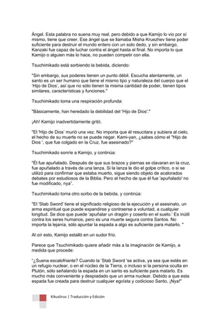 Kikuslirus | Traducción y Edición 
Ángel. Esta palabra no suena muy real, pero debido a que Kamijo lo vio por sí mismo, tiene que creer. Ese ángel que se llamaba Misha Kruezhev tiene poder suficiente para destruir el mundo entero con un solo dedo, y sin embargo, Kanzaki fue capaz de luchar contra el ángel hasta el final. No importa lo que Kamijo o alguien más lo hace, no pueden competir con ella. 
Tsuchimikado está sorbiendo la bebida, diciendo: 
"Sin embargo, sus poderes tienen un punto débil. Escucha atentamente, un santo es un ser humano que tiene el mismo tipo y naturaleza del cuerpo que el „Hijo de Dios‟, así que no sólo tienen la misma cantidad de poder, tienen tipos similares, características y funciones." 
Tsuchimikado toma una respiración profunda: 
"Básicamente, han heredado la debilidad del 'Hijo de Dios'." 
¡Ah! Kamijo inadvertidamente gritó. 
"El 'Hijo de Dios‟ murió una vez. No importa que él resucitara y subiera al cielo, el hecho de su muerte no se puede negar. Kami-yan, ¿sabes cómo el "Hijo de Dios ', que fue colgado en la Cruz, fue asesinado?" 
Tsuchimikado sonríe a Kamijo, y continúa: 
"Él fue apuñalado. Después de que sus brazos y piernas se clavaran en la cruz, fue apuñalado a través de una lanza. Si la lanza le dio el golpe crítico, o si se utilizó para confirmar que estaba muerto, sigue siendo objeto de acalorados debates por estudiosos de la Biblia. Pero el hecho de que él fue 'apuñalado' no fue modificado, nya”. 
Tsuchimikado toma otro sorbo de la bebida, y continúa: 
"El 'Stab Sword' tiene el significado religioso de la ejecución y el asesinato, un arma espiritual que puede expandirse y contraerse a voluntad, a cualquier longitud. Se dice que puede „apuñalar un dragón y coserlo en el suelo.‟ Es inútil contra los seres humanos, pero es una muerte segura contra Santos. No importa la lejanía, sólo apuntar la espada a algo es suficiente para matarlo. " 
Al oír esto, Kamijo estalló en un sudor frío. 
Parece que Tsuchimikado quiere añadir más a la imaginación de Kamijo, a medida que procede: 
“¿Suena escalofriante? Cuando la „Stab Sword 'se activa, ya sea que estés en un refugio nuclear, o en el núcleo de la Tierra, o incluso si la persona oculta en Plutón, sólo señalando la espada en un santo es suficiente para matarlo. Es mucho más conveniente y despiadado que un arma nuclear. Debido a que esta espada fue creada para destruir cualquier egoísta y codicioso Santo, ¡Nya!"  