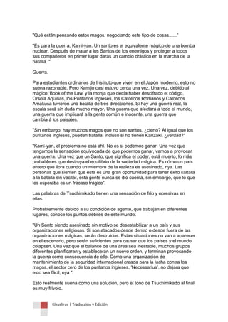 Kikuslirus | Traducción y Edición 
"Qué están pensando estos magos, negociando este tipo de cosas......" 
"Es para la guerra, Kami-yan. Un santo es el equivalente mágico de una bomba nuclear. Después de matar a los Santos de los enemigos y proteger a todos sus compañeros en primer lugar darás un cambio drástico en la marcha de la batalla. " 
Guerra. 
Para estudiantes ordinarios de Instituto que viven en el Japón moderno, esto no suena razonable. Pero Kamijo casi estuvo cerca una vez. Una vez, debido al mágico „Book of the Law‟ y la monja que decía haber descifrado el código, Orsola Aquinas, los Puritanos Ingleses, los Católicos Romanos y Católicos Amakusa tuvieron una batalla de tres direcciones. Si hay una guerra real, la escala será sin duda mucho mayor. Una guerra que afectará a todo el mundo, una guerra que implicará a la gente común e inocente, una guerra que cambiará los paisajes. 
"Sin embargo, hay muchos magos que no son santos, ¿cierto? Al igual que los puritanos ingleses, pueden batalla, incluso si no tienen Kanzaki, ¿verdad?" 
"Kami-yan, el problema no está ahí. No es si podemos ganar. Una vez que tengamos la sensación equivocada de que podemos ganar, vamos a provocar una guerra. Una vez que un Santo, que significa el poder, está muerto, lo más probable es que destruya el equilibrio de la sociedad mágica. Es cómo un país entero que llora cuando un miembro de la realeza es asesinado, nya. Las personas que sienten que esta es una gran oportunidad para tener éxito saltará a la batalla sin vacilar, esta gente nunca se dio cuenta, sin embargo, que lo que les esperaba es un fracaso trágico”. 
Las palabras de Tsuchimikado tienen una sensación de frío y opresivas en ellas. 
Probablemente debido a su condición de agente, que trabajan en diferentes lugares, conoce los puntos débiles de este mundo. 
"Un Santo siendo asesinado sin motivo se desestabilizar a un país y sus organizaciones religiosas. Si son atacados desde dentro o desde fuera de las organizaciones mágicas, serán destruidos. Estas situaciones no van a aparecer en el escenario, pero serán suficientes para causar que los países y el mundo colapsen. Una vez que el balance de una área sea inestable, muchos grupos diferentes planificaran y establecerán un nuevo orden, y terminan provocando la guerra como consecuencia de ello. Como una organización de mantenimiento de la seguridad internacional creada para la lucha contra los magos, el sector cero de los puritanos ingleses, 'Necessarius‟, no dejara que esto sea fácil, nya ". 
Esto realmente suena como una solución, pero el tono de Tsuchimikado al final es muy frívolo.  