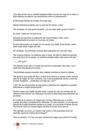 Kikuslirus | Traducción y Edición 
(¿Es éste el tono de su realidad relajada desde el punto de vista de un espía, o está tratando de reprimir sus sentimientos como un profesional?) 
El aficionado Kamijo es incapaz de juzgar esto. 
Kamijo bebiendo la bebida que no esta tan fría ahora, y dice: 
"Sin embargo, en esta grave situación, ¿no es mejor pedir ayuda a Index?" 
Es cierto, Index aún no está cerca. 
Después de escuchar la explicación de Tsuchimikado y Stiyl, corrió inmediatamente a la arena sin reunirse con Index. 
Si está relacionado a la magia, es una ayuda muy fiable. Para Kamijo, nadie sabe mejor sobre magia que ella. 
Sin embargo, Tsuchimikado rechaza esta propuesta con una sola frase, 
"De ninguna manera, no podemos usar a Index. No sólo no debemos permitir que este cerca de la escena, no podemos dejarle saber nada acerca de esto. " 
"...... ¿Por qué?" 
"Hm Debido a que hay un montón de razones complicadas. Muy bien, voy a explicarte todo desde el principio. " 
Tsuchimikado parece encontrar esto molesto mientras se rasca la cabeza. 
"Me gusta lo que acabo de decir, el lado de la ciencia no puede cruzar hacia el lado de la magia. En este momento, hay muchos problemas dentro y fuera de Ciudad Academia... ¿entiendes si lo digo así, nya? " 
"¿Ah? Sé que los guardias de seguridad y miembros de Judgment no pueden enfrentarse a magos directamente. " 
Parecía haber oído hablar de esto antes, cuando se coló por primera vez en 'Misawa Cram School‟ con Stiyl para encontrar al alquimista escondiéndose en el interior. 
El mundo de la ciencia y el mágico son mundos diferentes por su propia cuenta, dos lados completamente diferentes. En esta situación, si una agencia policial de Ciudad Academia atrapa a un mago, va a provocar el riesgo de que información sobre el mundo mágico se filtre al mundo de la ciencia. 
"Por ejemplo, es como ¿si nuestro más nuevo y más avanzado avión de combate cayera en manos del enemigo?" 
"Eso es correcto. Y si hay una gran cantidad de magos que entren en Ciudad  