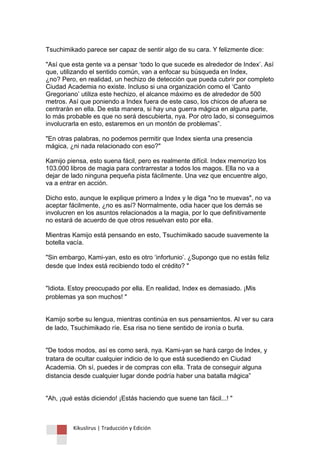 Kikuslirus | Traducción y Edición 
Tsuchimikado parece ser capaz de sentir algo de su cara. Y felizmente dice: 
"Así que esta gente va a pensar „todo lo que sucede es alrededor de Index‟. Así que, utilizando el sentido común, van a enfocar su búsqueda en Index, ¿no? Pero, en realidad, un hechizo de detección que pueda cubrir por completo Ciudad Academia no existe. Incluso si una organización como el „Canto Gregoriano‟ utiliza este hechizo, el alcance máximo es de alrededor de 500 metros. Así que poniendo a Index fuera de este caso, los chicos de afuera se centrarán en ella. De esta manera, si hay una guerra mágica en alguna parte, lo más probable es que no será descubierta, nya. Por otro lado, si conseguimos involucrarla en esto, estaremos en un montón de problemas”. 
"En otras palabras, no podemos permitir que Index sienta una presencia mágica, ¿ni nada relacionado con eso?" 
Kamijo piensa, esto suena fácil, pero es realmente difícil. Index memorizo los 103.000 libros de magia para contrarrestar a todos los magos. Ella no va a dejar de lado ninguna pequeña pista fácilmente. Una vez que encuentre algo, va a entrar en acción. 
Dicho esto, aunque le explique primero a Index y le diga "no te muevas", no va aceptar fácilmente, ¿no es así? Normalmente, odia hacer que los demás se involucren en los asuntos relacionados a la magia, por lo que definitivamente no estará de acuerdo de que otros resuelvan esto por ella. 
Mientras Kamijo está pensando en esto, Tsuchimikado sacude suavemente la botella vacía. 
"Sin embargo, Kami-yan, esto es otro „infortunio‟. ¿Supongo que no estás feliz desde que Index está recibiendo todo el crédito? " 
"Idiota. Estoy preocupado por ella. En realidad, Index es demasiado. ¡Mis problemas ya son muchos! " 
Kamijo sorbe su lengua, mientras continúa en sus pensamientos. Al ver su cara de lado, Tsuchimikado ríe. Esa risa no tiene sentido de ironía o burla. 
"De todos modos, así es como será, nya. Kami-yan se hará cargo de Index, y tratara de ocultar cualquier indicio de lo que está sucediendo en Ciudad Academia. Oh sí, puedes ir de compras con ella. Trata de conseguir alguna distancia desde cualquier lugar donde podría haber una batalla mágica” 
"Ah, ¡qué estás diciendo! ¡Estás haciendo que suene tan fácil...! "  