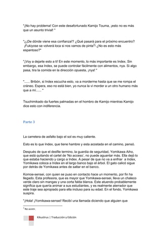 Kikuslirus | Traducción y Edición 
"¡No hay problema! Con este desafortunado Kamijo Touma, ¡esto no es más que un asunto trivial! " 
"¿¡De dónde viene esa confianza!? ¿Qué pasará para el próximo encuentro? ¡Fukiyose se volverá loca si nos vamos de pinta2! ¿No es esto más espantoso?" "¡Voy a dejarte esto a ti! En este momento, lo más importante es Index. Sin embargo, esa Index, se puede controlar fácilmente con alimentos, nya. Si algo pasa, tira la comida en la dirección opuesta, ¡nya! " "...... Bribón, si Index escucha esto, va a morderme hasta que se me rompa el cráneo. Espera, eso no está bien, yo nunca la vi morder a un otro humano más que a mí...... " Tsuchimikado da fuertes palmadas en el hombro de Kamijo mientras Kamijo dice esto con indiferencia. Parte 3 
La carretera de asfalto bajo el sol es muy caliente. Esto es lo que Index, que tiene hambre y esta acostada en el camino, pensó. Después de que el desfile termino, la guardia de seguridad, Yomikawa Aiho, que está quitando el cartel de 'No acceso‟, no puede aguantar más. Ella dejó lo que estaba haciendo y cargo a Index. A pesar de que no va a enfriar a Index, Yomikawa coloca a Index en el largo banco bajo el árbol. El gato calicó sigue por detrás de Yomikawa antes de saltar en el banco. Komoe-sensei, con quien se puso en contacto hace un momento, por fin ha llegado. Esta profesora, que es mayor que Yomikawa-sensei, lleva un chaleco verde claro sin mangas y una corta falda blanca. Este atuendo probablemente significa que quería animar a sus estudiantes, y es realmente aterrador que este traje sea apropiado para ella incluso para su edad. En el fondo, Yomikawa suspira. "¡Hola! ¡Yomikawa-sensei! Recibí una llamada diciendo que alguien que 
2 No asistir.  