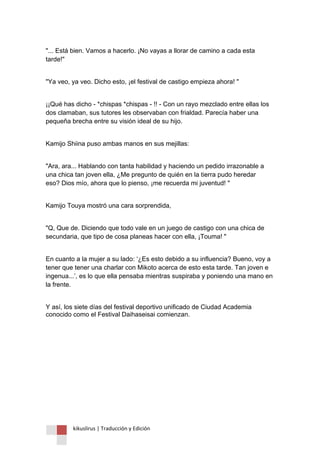 kikuslirus | Traducción y Edición 
"... Está bien. Vamos a hacerlo. ¡No vayas a llorar de camino a cada esta tarde!" 
"Ya veo, ya veo. Dicho esto, ¡el festival de castigo empieza ahora! " 
¡¡Qué has dicho - *chispas *chispas - !! - Con un rayo mezclado entre ellas los dos clamaban, sus tutores les observaban con frialdad. Parecía haber una pequeña brecha entre su visión ideal de su hijo. 
Kamijo Shiina puso ambas manos en sus mejillas: 
"Ara, ara... Hablando con tanta habilidad y haciendo un pedido irrazonable a una chica tan joven ella, ¿Me pregunto de quién en la tierra pudo heredar eso? Dios mío, ahora que lo pienso, ¡me recuerda mi juventud! " 
Kamijo Touya mostró una cara sorprendida, 
"Q, Que de. Diciendo que todo vale en un juego de castigo con una chica de secundaria, que tipo de cosa planeas hacer con ella, ¡Touma! " 
En cuanto a la mujer a su lado: „¿Es esto debido a su influencia? Bueno, voy a tener que tener una charlar con Mikoto acerca de esto esta tarde. Tan joven e ingenua...‟, es lo que ella pensaba mientras suspiraba y poniendo una mano en la frente. 
Y así, los siete días del festival deportivo unificado de Ciudad Academia conocido como el Festival Daihaseisai comienzan. 
 