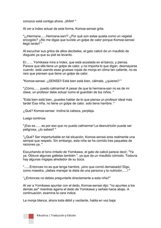 Kikuslirus | Traducción y Edición 
conozco está contigo ahora. ¡WAH! " Al ver a Index actuar de esta forma, Komoe-sensei grita. "¿¡Hermana......Hermana-san!? ¿Por qué son estas quieta como un vegetal encogido? ¡¡No me digas que tuviste un golpe de calor porque Komoe-sensei llegó tarde!! " Al escuchar sus gritos de altos decibeles, el gato calicó da un maullido de disgusto ya que su piel se levanto. Er... ... Yomikawa mira a Index, que está acostada en el banco, y piensa. Parece que ella tiene un golpe de calor, y no importa lo que digan, desmayarse cuando está usando esas gruesas ropas de monja en clima tan caliente, no es raro que piensen que tiene un golpe de calor. "Komoe-sensei. ¡¡SENSEI! Está bien está bien, cálmate, ¿quieres? " "¡Cómo...... puedo calmarme! A pesar de que la hermana-san no es de mi clase, un profesor debe actuar como el guardián de los niños. " "Está bien está bien, ¡puedes hablar de lo que piensa un profesor ideal más tarde! Esa niña, no tiene un golpe de calor, solo tiene hambre. " ¿Qué? Komoe-sensei inclina la cabeza, perpleja. Luego continúa: "¡Eso es...... es por eso que no puedo calmarme! La desnutrición puede ser peligrosa, ¡¡lo sabes!! " "¿Qué? Ser imperturbable en tal situación, Komoe-sensei eres realmente una sempai que respeto. Sin embargo, esta niña se ha comido tres paquetes de raciones ya. " Escuchando el tono irritado de Yomikawa, el gato de calicó parece decir, "Ya ya. Obtuve algunas galletas también ", ya que da un maullido cómodo. Todavía hay algunas migajas alrededor de su boca. "......Entonces no es que tenga hambre, ¡sino que comió demasiado! Digo, como maestra, ¡debes manejar la dieta de una persona y la nutrición......! " “¿Entonces no debes preguntarle directamente a esta niña?” Al ver a Yomikawa apuntar con el dedo, Komoe-sensei dijo: "no apuntes a los demás así" mientras agarra el dedo de Yomikawa y señala hacia abajo. A continuación, examina la cara índice. La monja blanca, ahora toda débil y vacilante, habla en voz baja:  