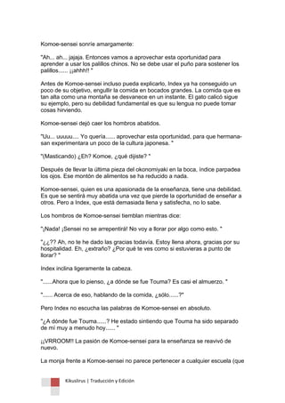 Kikuslirus | Traducción y Edición 
Komoe-sensei sonríe amargamente: "Ah... ah... jajaja. Entonces vamos a aprovechar esta oportunidad para aprender a usar los palillos chinos. No se debe usar el puño para sostener los palillos...... ¡¡ahhh!! " Antes de Komoe-sensei incluso pueda explicarlo, Index ya ha conseguido un poco de su objetivo, engullir la comida en bocados grandes. La comida que es tan alta como una montaña se desvanece en un instante. El gato calicó sigue su ejemplo, pero su debilidad fundamental es que su lengua no puede tomar cosas hirviendo. Komoe-sensei dejó caer los hombros abatidos. "Uu... uuuuu.... Yo quería...... aprovechar esta oportunidad, para que hermana- san experimentara un poco de la cultura japonesa. " "(Masticando) ¿Eh? Komoe, ¿qué dijiste? " Después de llevar la última pieza del okonomiyaki en la boca, índice parpadea los ojos. Ese montón de alimentos se ha reducido a nada. Komoe-sensei, quien es una apasionada de la enseñanza, tiene una debilidad. Es que se sentirá muy abatida una vez que pierde la oportunidad de enseñar a otros. Pero a Index, que está demasiada llena y satisfecha, no lo sabe. Los hombros de Komoe-sensei tiemblan mientras dice: "¡Nada! ¡Sensei no se arrepentirá! No voy a llorar por algo como esto. " "¿¿?? Ah, no te he dado las gracias todavía. Estoy llena ahora, gracias por su hospitalidad. Eh, ¿extraño? ¿Por qué te ves como si estuvieras a punto de llorar? " Index inclina ligeramente la cabeza. "......Ahora que lo pienso, ¿a dónde se fue Touma? Es casi el almuerzo. " "...... Acerca de eso, hablando de la comida, ¿sólo......?" Pero Index no escucha las palabras de Komoe-sensei en absoluto. "¿A dónde fue Touma......? He estado sintiendo que Touma ha sido separado de mí muy a menudo hoy...... " ¡¡VRROOM!! La pasión de Komoe-sensei para la enseñanza se reavivó de nuevo. La monja frente a Komoe-sensei no parece pertenecer a cualquier escuela (que  