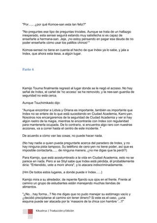 Kikuslirus | Traducción y Edición 
"Por...... ¿por qué Komoe-san esta tan feliz?" "No preguntes ese tipo de preguntas triviales. Aunque se trata de un hallazgo inesperado, esta sensei seguirá estando muy satisfecha si es capaz de enseñarle a hermana-san. Jeje, ¡no estoy pensando en pagar esa deuda de no poder enseñarte cómo usar los palillos chinos! " Komoe-sensei no tiene en cuenta el hecho de que Index ya lo sabe, y jala a Index, que ahora esta tiesa, a algún lugar. 
Parte 4 
Kamijo Touma finalmente regresó al lugar donde se le negó el acceso. No hay señal de Index, el cartel de 'no acceso‟ se ha removido, y la nee-san guardia de seguridad no está cerca. Aunque Tsuchimikado dijo: "Aunque encontrar a Lidvia y Oriana es importante, también es importante que Index no se entere de lo que está sucediendo en Ciudad Academia, Kami-yan. Nosotros nos encargaremos de la seguridad de Ciudad Academia y ver si hay algún rastro de la magia, mientras te encontrarás con Index con regularidad para mantenerla ocupada. De lo contrario, si encuentra algo raro con nuestras acciones, va a correr hasta el centro de este incidente. " De acuerdo a cómo van las cosas, no puede hacer nada. (No hay nadie a quien pueda preguntarle acerca del paradero de Index, y no hay ninguna pista tampoco. Su teléfono de cero-yen no tiene poder, así que es imposible contactarla...... de ninguna manera, ¿no me digas que la perdí?) Para Kamijo, que está acostumbrado a la vida en Ciudad Academia, esto no se parece en nada. Pero si se Stiyl sabe que Index está pérdida, él probablemente diría: "Entendido, vete a morir ahora", y lo atacara indiscriminadamente. (Hm De todos estos lugares, a donde puede ir Index......) Kamijo mira a su alrededor, de repente fijando sus ojos en el frente. Frente al camino un grupo de estudiantes están manejando muchas tiendas de alimentos. "¿No…hay forma...? No me digas que no pudo manejar su estómago vacío y ¿decidió precipitarse al camino sin tener dinero? Si este es el caso, ¡¡una esquina puede ser atacada por la „masacre de la chica con hambre '...!!"  