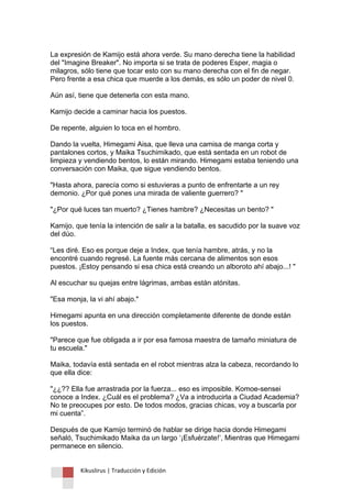 Kikuslirus | Traducción y Edición 
La expresión de Kamijo está ahora verde. Su mano derecha tiene la habilidad del "Imagine Breaker". No importa si se trata de poderes Esper, magia o milagros, sólo tiene que tocar esto con su mano derecha con el fin de negar. Pero frente a esa chica que muerde a los demás, es sólo un poder de nivel 0. Aún así, tiene que detenerla con esta mano. Kamijo decide a caminar hacia los puestos. De repente, alguien lo toca en el hombro. Dando la vuelta, Himegami Aisa, que lleva una camisa de manga corta y pantalones cortos, y Maika Tsuchimikado, que está sentada en un robot de limpieza y vendiendo bentos, lo están mirando. Himegami estaba teniendo una conversación con Maika, que sigue vendiendo bentos. "Hasta ahora, parecía como si estuvieras a punto de enfrentarte a un rey demonio. ¿Por qué pones una mirada de valiente guerrero? " "¿Por qué luces tan muerto? ¿Tienes hambre? ¿Necesitas un bento? " Kamijo, que tenía la intención de salir a la batalla, es sacudido por la suave voz del dúo. “Les diré. Eso es porque deje a Index, que tenía hambre, atrás, y no la encontré cuando regresé. La fuente más cercana de alimentos son esos puestos. ¡Estoy pensando si esa chica está creando un alboroto ahí abajo...! " Al escuchar su quejas entre lágrimas, ambas están atónitas. "Esa monja, la vi ahí abajo." Himegami apunta en una dirección completamente diferente de donde están los puestos. "Parece que fue obligada a ir por esa famosa maestra de tamaño miniatura de tu escuela." Maika, todavía está sentada en el robot mientras alza la cabeza, recordando lo que ella dice: "¿¿?? Ella fue arrastrada por la fuerza... eso es imposible. Komoe-sensei conoce a Index. ¿Cuál es el problema? ¿Va a introducirla a Ciudad Academia? No te preocupes por esto. De todos modos, gracias chicas, voy a buscarla por mi cuenta”. Después de que Kamijo terminó de hablar se dirige hacia donde Himegami señaló, Tsuchimikado Maika da un largo „¡Esfuérzate!‟, Mientras que Himegami permanece en silencio.  