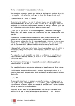 Kikuslirus | Traducción y Edición 
Kamijo e Index dejaron lo que estaban haciendo. Komoe-sensei, que lleva puesto el uniforme de porrista, está enfrente de Index, y su espalda frente a Kamijo, por lo que no tiene idea de que él está aquí. El pensamiento de Kamijo — extraño. En su memoria, la última vez que vio a Index, llevaba una túnica blanca de monja con bordados de oro que es como una taza de té. Por alguna razón, sin embargo, su ropa está cuidadosamente doblada en el suelo. Además, ¿por qué hay ropa interior de colores similares apilados en su ropa? ¿Y por qué es que llevaba un uniforme de porrista, un chaleco sin mangas verde claro y una blanca falda corta que es similar a la que Komoe-sensei está usando? Sin embargo, Index sólo tiene metido medio brazo, como inclinación del chaleco cubre los pechos pequeños de Index. Lo más sorprendente es que Komoe-sensei está en los pies de Index, ayudándola a ponerse un par de ropa interior que se utiliza para porristas (debe ser del mismo tipo que los usados con las faldas de tenis), y Kamijo de casualidad es testigo de todo esto. Índice ya ha tirado la ropa interior hasta el muslo, y estaba a punto de subirla a través de su otra pierna, mientras mantiene esta postura, sin moverse en absoluto. Por supuesto, en esta situación, una falda, no será capaz de cumplir con su propósito acostumbrado. Además, el atuendo de una porrista no tiene una función de "cubrir". Permítanme repetir, la ropa de monja de Index están dobladas y apiladas ordenadamente en el suelo. Hay ropa interior de un color similar colocada en la parte superior de la misma. Komoe-sensei está ayudando a Index a ponerse algo de ropa interior. Si su cabeza no estuviera bloqueando la visión de Kamijo, vería algo que no olvidaría fácilmente. "...Ah... ah...” Su expresión facial pasó de la sorpresa, transformándose en 'Voy a matar a ese sujeto.‟ Kamijo esta empapado en un sudor frío, y es incapaz de moverse. Komoe-sensei, que lleva puesto el uniforme de porrista, habla a Index de forma casual, sin saber lo que está pasando. "Lo siento mucho. Sólo los estudiantes de las escuelas pueden entrar a los vestuarios. Sé que es difícil pedirle que te cambies aquí...... eh, ¿¡Ahhh!? " 
 