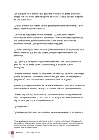"En cualquier caso, antes de que podamos recuperar tus gafas, quiero que 
tengas una sola marca para distinguirte de Mikoto. Aunque solo sea temporal, 
es una buena idea." 
"'¿Estás diciendo que Misaka será un personaje con cara de diferente?", dice 
Misaka mientras inclina su cabeza. " 
"Olvídate de esa palabra en este momento." (¿Quién podría haberle 
enseñado?) Kamijou piensa esto seriamente. "Incluso si no eres un personaje 
con cara diferente, lo que quiero decir es, sobre tu ropa de invierno es 
totalmente idéntica... ¿no puedes quitarte la chaqueta?" 
"'¿Acaso tiene alguna razón para que pidas que me desnude en público?" dice 
Misaka mientras que a su vez cumple, aunque no puede entender sus 
beneficios. " 
"¿¡!? ¿Por qué de repente te agarras la falda? Bien, bien, desnudarse es un 
gran no - no. Lo tengo, ¡tal vez poniéndote algún accesorio puedas 
distinguirte!" 
"'En este momento, Misaka no tiene dinero para ese tipo de cosas, y la compra 
parece ser costosa", dice Misaka mientras ella, por medio de una respuesta 
pragmática2, hace un llamamiento para un ambiente de hogareño”. 
(Tendré que preguntarle al Doctor cara de Rana sobre la naturaleza del entorno 
anterior de Misaka-imouto.) Kamijou lo promete mientras piensa en silencio: 
"Bueno, hay todo tipo de accesorios Los accesorios para distinguirte estarán 
bien... de alguna manera podría comprar uno a algún vendedor ambulante en 
alguna parte, por lo que te la puedo comprar" 
"¿Comprarme...?" 
"¿Qué comprar? Un anillo está muy bien es un accesorio común de una chica." 
2 La pragmática es un subcampo de la lingüística, también estudiado por la filosofía del lenguaje y la 
psicolingüística o psicología del lenguaje, que se interesa por el modo en que el contexto influye en la 
interpretación del significado. El contexto debe entenderse como situación, ya que puede incluir 
cualquier aspecto extralingüístico 
Kikuslirus | Traducción y Edición 
 