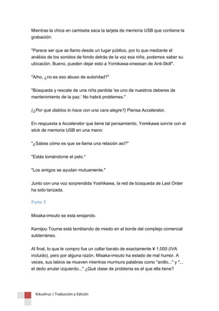 Mientras la chica en camiseta saca la tarjeta de memoria USB que contiene la 
grabación: 
"Parece ser que se llamo desde un lugar público, por lo que mediante el 
análisis de los sonidos de fondo detrás de la voz esa niña, podemos saber su 
ubicación. Bueno, pueden dejar esto a Yomikawa-oneesan de Anti-Skill". 
"Aiho, ¿no es eso abuso de autoridad?" 
"Búsqueda y rescate de una niña perdida 'es uno de nuestros deberes de 
mantenimiento de la paz.‟ No habrá problemas." 
(¿Por qué diablos lo hace con una cara alegre?) Piensa Accelerator. 
En respuesta a Accelerator que tiene tal pensamiento, Yomikawa sonríe con el 
stick de memoria USB en una mano: 
"¿Sabes cómo es que se llama una relación así?" 
"Estás tomándome el pelo." 
"Los amigos se ayudan mutuamente." 
Junto con una voz sorprendida Yoshikawa, la red de búsqueda de Last Order 
ha sido lanzada. 
Parte 3 
Misaka-imouto se esta enojando. 
Kamijou Touma está temblando de miedo en el borde del complejo comercial 
subterráneo. 
Al final, lo que le compro fue un collar barato de exactamente ¥ 1,000 (IVA 
incluido), pero por alguna razón, Misaka-imouto ha estado de mal humor. A 
veces, sus labios se mueven mientras murmura palabras como "anillo..." y "... 
el dedo anular izquierdo..." ¿Qué clase de problema es el que ella tiene? 
Kikuslirus | Traducción y Edición 
 