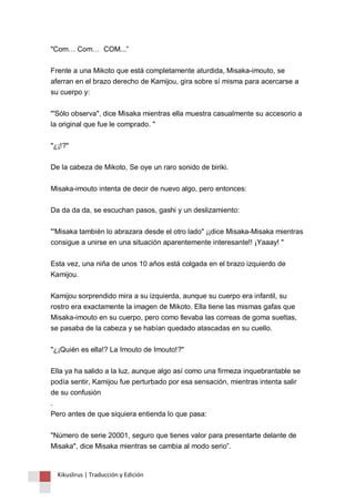 "Com… Com… COM...” 
Frente a una Mikoto que está completamente aturdida, Misaka-imouto, se 
aferran en el brazo derecho de Kamijou, gira sobre sí misma para acercarse a 
su cuerpo y: 
"'Sólo observa", dice Misaka mientras ella muestra casualmente su accesorio a 
la original que fue le comprado. " 
"¿¡!?" 
De la cabeza de Mikoto, Se oye un raro sonido de biriki. 
Misaka-imouto intenta de decir de nuevo algo, pero entonces: 
Da da da da, se escuchan pasos, gashi y un deslizamiento: 
"'Misaka también lo abrazara desde el otro lado" ¡¡dice Misaka-Misaka mientras 
consigue a unirse en una situación aparentemente interesante!! ¡Yaaay! " 
Esta vez, una niña de unos 10 años está colgada en el brazo izquierdo de 
Kamijou. 
Kamijou sorprendido mira a su izquierda, aunque su cuerpo era infantil, su 
rostro era exactamente la imagen de Mikoto. Ella tiene las mismas gafas que 
Misaka-imouto en su cuerpo, pero como llevaba las correas de goma sueltas, 
se pasaba de la cabeza y se habían quedado atascadas en su cuello. 
"¿¡Quién es ella!? La Imouto de Imouto!?" 
Ella ya ha salido a la luz, aunque algo así como una firmeza inquebrantable se 
podía sentir, Kamijou fue perturbado por esa sensación, mientras intenta salir 
de su confusión 
. 
Pero antes de que siquiera entienda lo que pasa: 
"Número de serie 20001, seguro que tienes valor para presentarte delante de 
Misaka", dice Misaka mientras se cambia al modo serio”. 
Kikuslirus | Traducción y Edición 
 