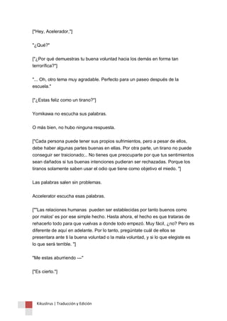 ["Hey, Acelerador,"] 
"¿Qué?" 
["¿Por qué demuestras tu buena voluntad hacia los demás en forma tan 
terrorífica?"] 
"... Oh, otro tema muy agradable. Perfecto para un paseo después de la 
escuela." 
["¿Estas feliz como un tirano?"] 
Yomikawa no escucha sus palabras. 
O más bien, no hubo ninguna respuesta. 
["Cada persona puede tener sus propios sufrimientos, pero a pesar de ellos, 
debe haber algunas partes buenas en ellas. Por otra parte, un tirano no puede 
conseguir ser traicionado;.. No tienes que preocuparte por que tus sentimientos 
sean dañados si tus buenas intenciones pudieran ser rechazadas. Porque los 
tiranos solamente saben usar el odio que tiene como objetivo el miedo. "] 
Las palabras salen sin problemas. 
Accelerator escucha esas palabras. 
[""Las relaciones humanas pueden ser establecidas por tanto buenos como 
por malos' es por ese simple hecho. Hasta ahora, el hecho es que trataras de 
rehacerlo todo para que vuelvas a donde todo empezó. Muy fácil, ¿no? Pero es 
diferente de aquí en adelante. Por lo tanto, pregúntate cuál de ellos se 
presentara ante ti la buena voluntad o la mala voluntad, y si lo que elegiste es 
lo que será terrible. "] 
"Me estas aburriendo ---" 
["Es cierto."] 
Kikuslirus | Traducción y Edición 
 