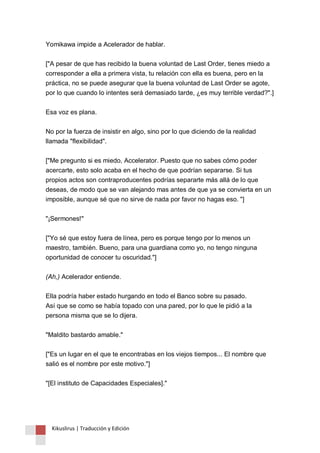 Yomikawa impide a Acelerador de hablar. 
["A pesar de que has recibido la buena voluntad de Last Order, tienes miedo a 
corresponder a ella a primera vista, tu relación con ella es buena, pero en la 
práctica, no se puede asegurar que la buena voluntad de Last Order se agote, 
por lo que cuando lo intentes será demasiado tarde, ¿es muy terrible verdad?".] 
Esa voz es plana. 
No por la fuerza de insistir en algo, sino por lo que diciendo de la realidad 
llamada "flexibilidad". 
["Me pregunto si es miedo, Accelerator. Puesto que no sabes cómo poder 
acercarte, esto solo acaba en el hecho de que podrían separarse. Si tus 
propios actos son contraproducentes podrías separarte más allá de lo que 
deseas, de modo que se van alejando mas antes de que ya se convierta en un 
imposible, aunque sé que no sirve de nada por favor no hagas eso. "] 
"¡Sermones!" 
["Yo sé que estoy fuera de línea, pero es porque tengo por lo menos un 
maestro, también. Bueno, para una guardiana como yo, no tengo ninguna 
oportunidad de conocer tu oscuridad."] 
(Ah,) Acelerador entiende. 
Ella podría haber estado hurgando en todo el Banco sobre su pasado. 
Así que se como se había topado con una pared, por lo que le pidió a la 
persona misma que se lo dijera. 
"Maldito bastardo amable." 
["Es un lugar en el que te encontrabas en los viejos tiempos... El nombre que 
salió es el nombre por este motivo."] 
"[El instituto de Capacidades Especiales]." 
Kikuslirus | Traducción y Edición 
 
