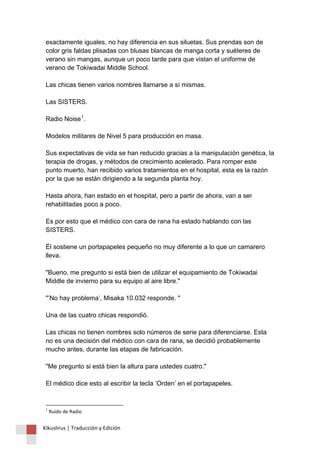exactamente iguales, no hay diferencia en sus siluetas. Sus prendas son de 
color gris faldas plisadas con blusas blancas de manga corta y suéteres de 
verano sin mangas, aunque un poco tarde para que vistan el uniforme de 
verano de Tokiwadai Middle School. 
Las chicas tienen varios nombres llamarse a sí mismas. 
Las SISTERS. 
Radio Noise1. 
Modelos militares de Nivel 5 para producción en masa. 
Sus expectativas de vida se han reducido gracias a la manipulación genética, la 
terapia de drogas, y métodos de crecimiento acelerado. Para romper este 
punto muerto, han recibido varios tratamientos en el hospital, esta es la razón 
por la que se están dirigiendo a la segunda planta hoy. 
Hasta ahora, han estado en el hospital, pero a partir de ahora, van a ser 
rehabilitadas poco a poco. 
Es por esto que el médico con cara de rana ha estado hablando con las 
SISTERS. 
Él sostiene un portapapeles pequeño no muy diferente a lo que un camarero 
lleva. 
"Bueno, me pregunto si está bien de utilizar el equipamiento de Tokiwadai 
Middle de invierno para su equipo al aire libre." 
"’No hay problema’, Misaka 10.032 responde. " 
Una de las cuatro chicas respondió. 
Las chicas no tienen nombres solo números de serie para diferenciarse. Esta 
no es una decisión del médico con cara de rana, se decidió probablemente 
mucho antes, durante las etapas de fabricación. 
"Me pregunto si está bien la altura para ustedes cuatro." 
El médico dice esto al escribir la tecla ‘Orden’ en el portapapeles. 
1 Ruido de Radio 
Kikuslirus | Traducción y Edición 
 