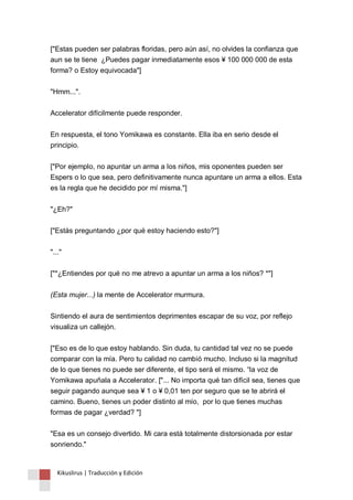 ["Estas pueden ser palabras floridas, pero aún así, no olvides la confianza que 
aun se te tiene ¿Puedes pagar inmediatamente esos ¥ 100 000 000 de esta 
forma? o Estoy equivocada"] 
"Hmm...". 
Accelerator difícilmente puede responder. 
En respuesta, el tono Yomikawa es constante. Ella iba en serio desde el 
principio. 
["Por ejemplo, no apuntar un arma a los niños, mis oponentes pueden ser 
Espers o lo que sea, pero definitivamente nunca apuntare un arma a ellos. Esta 
es la regla que he decidido por mí misma."] 
"¿Eh?" 
["Estás preguntando ¿por qué estoy haciendo esto?"] 
"..." 
["*¿Entiendes por qué no me atrevo a apuntar un arma a los niños? *"] 
(Esta mujer...) la mente de Accelerator murmura. 
Sintiendo el aura de sentimientos deprimentes escapar de su voz, por reflejo 
visualiza un callejón. 
["Eso es de lo que estoy hablando. Sin duda, tu cantidad tal vez no se puede 
comparar con la mía. Pero tu calidad no cambió mucho. Incluso si la magnitud 
de lo que tienes no puede ser diferente, el tipo será el mismo. “la voz de 
Yomikawa apuñala a Accelerator. ["... No importa qué tan difícil sea, tienes que 
seguir pagando aunque sea ¥ 1 o ¥ 0,01 ten por seguro que se te abrirá el 
camino. Bueno, tienes un poder distinto al mío, por lo que tienes muchas 
formas de pagar ¿verdad? "] 
"Esa es un consejo divertido. Mi cara está totalmente distorsionada por estar 
sonriendo." 
Kikuslirus | Traducción y Edición 
 