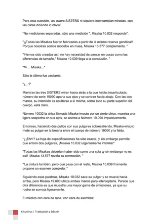 Para esta cuestión, las cuatro SISTERS ni siquiera intercambian miradas, con 
las caras diciendo lo obvio: 
“No mediciones separadas, sólo una medición ", Misaka 10.032 responde". 
"¡¡Todas las Misakas fueron fabricadas a partir de la misma reserva genética!! 
Porque nosotras somos modelos en masa, Misaka 13.577 complementa. " 
"'Hemos sido creadas así, no hay necesidad de pensar en cosas como las 
diferencias de tamaño," Misaka 10.039 llega a la conclusión. " 
"Mi… Misaka..." 
Sólo la última fue vacilante. 
"¿...?" 
Mientras las tres SISTERS miran hacia atrás a la que habla desarticulada, 
número de serie 19090 aparta sus ojos y se contrae hacia abajo. Con las dos 
manos, su intención es ocultarse a sí misma, sobre todo su parte superior del 
cuerpo, está claro. 
Número 10032 la chica llamada Misaka-imouto por un cierto chico, muestra una 
ligera sospecha en sus ojos, se acerca a Número 19.090 impulsivamente. 
Entonces, haciendo dos puños con sus pulgares sobresaliendo, Misaka-imouto 
mete su pulgar en la brecha entre el cuerpo de número 19090 y la falda. 
“¿¡Ehh!? La hoja de especificaciones ha sido exacta, y sin embargo permite 
que entren dos pulgares, ¡Misaka 10.032 urgentemente informa!" 
"Todas las Misakas deberían haber sido como una sola ¡y sin embargo no es 
así! Misaka 13.577 revela su conmoción. " 
"'La cintura también, pero qué pasa con el resto, Misaka 10.039 fríamente 
propone un examen completo. " 
Siguiendo esas palabras, Misaka 10.032 saca su pulgar y se mueve hacia 
arriba, pero Misaka 19.090 utiliza ambas manos para interceptarla. Parece que 
otra diferencia es que muestra una mayor gama de emociones, ya que su 
rostro se sonroja ligeramente. 
El médico con cara de rana, con cara de asombro: 
Kikuslirus | Traducción y Edición 
 