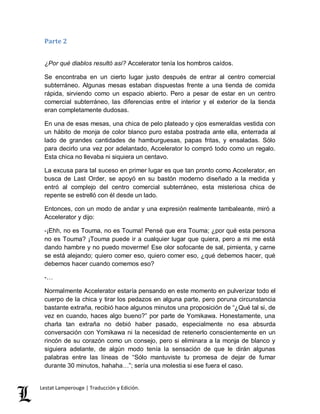 Parte 2 
¿Por qué diablos resultó así? Accelerator tenía los hombros caídos. 
Se encontraba en un cierto lugar justo después de entrar al centro comercial 
subterráneo. Algunas mesas estaban dispuestas frente a una tienda de comida 
rápida, sirviendo como un espacio abierto. Pero a pesar de estar en un centro 
comercial subterráneo, las diferencias entre el interior y el exterior de la tienda 
eran completamente dudosas. 
En una de esas mesas, una chica de pelo plateado y ojos esmeraldas vestida con 
un hábito de monja de color blanco puro estaba postrada ante ella, enterrada al 
lado de grandes cantidades de hamburguesas, papas fritas, y ensaladas. Sólo 
para decirlo una vez por adelantado, Accelerator lo compró todo como un regalo. 
Esta chica no llevaba ni siquiera un centavo. 
La excusa para tal suceso en primer lugar es que tan pronto como Accelerator, en 
busca de Last Order, se apoyó en su bastón moderno diseñado a la medida y 
entró al complejo del centro comercial subterráneo, esta misteriosa chica de 
repente se estrelló con él desde un lado. 
Entonces, con un modo de andar y una expresión realmente tambaleante, miró a 
Accelerator y dijo: 
-¡Ehh, no es Touma, no es Touma! Pensé que era Touma; ¿por qué esta persona 
no es Touma? ¡Touma puede ir a cualquier lugar que quiera, pero a mi me está 
dando hambre y no puedo moverme! Ese olor sofocante de sal, pimienta, y carne 
se está alejando; quiero comer eso, quiero comer eso, ¿qué debemos hacer, qué 
debemos hacer cuando comemos eso? 
-… 
Normalmente Accelerator estaría pensando en este momento en pulverizar todo el 
cuerpo de la chica y tirar los pedazos en alguna parte, pero poruna circunstancia 
bastante extraña, recibió hace algunos minutos una proposición de “¿Qué tal si, de 
vez en cuando, haces algo bueno?” por parte de Yomikawa. Honestamente, una 
charla tan extraña no debió haber pasado, especialmente no esa absurda 
conversación con Yomikawa ni la necesidad de retenerlo conscientemente en un 
rincón de su corazón como un consejo, pero si eliminara a la monja de blanco y 
siguiera adelante, de algún modo tenía la sensación de que le dirán algunas 
palabras entre las líneas de “Sólo mantuviste tu promesa de dejar de fumar 
durante 30 minutos, hahaha…”; sería una molestia si ese fuera el caso. 
Lestat Lamperouge | Traducción y Edición. 
 