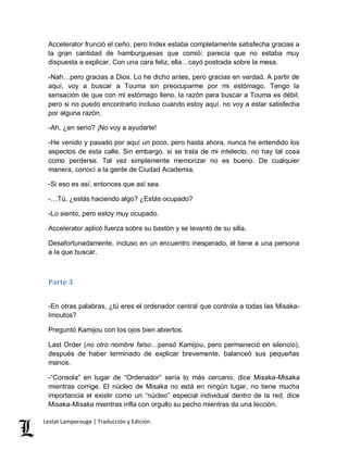 Accelerator frunció el ceño, pero Index estaba completamente satisfecha gracias a 
la gran cantidad de hamburguesas que comió; parecía que no estaba muy 
dispuesta a explicar. Con una cara feliz, ella…cayó postrada sobre la mesa. 
-Nah…pero gracias a Dios. Lo he dicho antes, pero gracias en verdad. A partir de 
aquí, voy a buscar a Touma sin preocuparme por mi estómago. Tengo la 
sensación de que con mi estómago lleno, la razón para buscar a Touma es débil, 
pero si no puedo encontrarlo incluso cuando estoy aquí, no voy a estar satisfecha 
por alguna razón. 
-Ah, ¿en serio? ¡No voy a ayudarte! 
-He venido y pasado por aquí un poco, pero hasta ahora, nunca he entendido los 
aspectos de esta calle. Sin embargo, si se trata de mi intelecto, no hay tal cosa 
como perderse. Tal vez simplemente memorizar no es bueno. De cualquier 
manera, conocí a la gente de Ciudad Academia. 
-Si eso es así, entonces que así sea. 
-…Tú, ¿estás haciendo algo? ¿Estás ocupado? 
-Lo siento, pero estoy muy ocupado. 
Accelerator aplicó fuerza sobre su bastón y se levantó de su silla. 
Desafortunadamente, incluso en un encuentro inesperado, él tiene a una persona 
a la que buscar. 
Parte 3 
-En otras palabras, ¿tú eres el ordenador central que controla a todas las Misaka- 
Imoutos? 
Preguntó Kamijou con los ojos bien abiertos. 
Last Order (no otro nombre falso…pensó Kamijou, pero permaneció en silencio), 
después de haber terminado de explicar brevemente, balanceó sus pequeñas 
manos. 
-“Consola” en lugar de “Ordenador” sería lo más cercano, dice Misaka-Misaka 
mientras corrige. El núcleo de Misaka no está en ningún lugar, no tiene mucha 
importancia el existir como un “núcleo” especial individual dentro de la red, dice 
Misaka-Misaka mientras infla con orgullo su pecho mientras da una lección. 
Lestat Lamperouge | Traducción y Edición. 
 