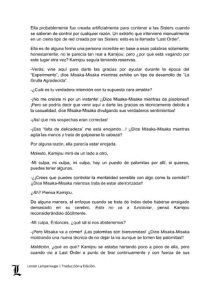 Ella probablemente fue creada artificialmente para contener a las Sisters cuando 
se salieran de control por cualquier razón. Un extraño que interviene manualmente 
en un cierto tipo de red creada por las Sisters: esto es la llamada “Last Order”. 
Ella es de alguna forma una persona increíble en base a esas palabras solamente; 
honestamente, no le parecía tan real a Kamijou; pero ¿por qué está vagando por 
este lugar otra vez? Kamijou seguía teniendo reservas. 
-Verás; vine aquí para darte las gracias por ayudar durante la época del 
“Experimento”, dice Misaka-Misaka mientras exhibe un tipo de desarrollo de “La 
Grulla Agradecida”. 
-¿Cuál es tu verdadera intención con tu supuesta cara amable? 
-¡No me creíste ni por un instante! ¡¡Dice Misaka-Misaka mientras da pisotones!! 
¡Pero se podría decir que venir aquí a darte las gracias es técnicamente debido a 
la casualidad, dice Misaka-Misaka divulgando sus verdaderos sentimientos! 
-¡Así que mis sospechas eran correctas! 
-¡Esa “falta de delicadeza” me está enojando…! ¡¡Dice Misaka-Misaka mientras 
agita las manos y trata de golpearse la cabeza!! 
Por alguna razón, ella parecía estar enojada. 
Molesto, Kamijou miró de un lado a otro, 
-Mi culpa, mi culpa, mi culpa, hay un puesto de palomitas por allí; si quieres, 
puedes tener algunas. 
-¿¡Crees que puedes controlar la mentalidad sensible con algo como la comida!? 
¡¡Dice Misaka-Misaka mientras trata de estar aterrorizada!! 
¿Ah? Piensa Kamijou. 
De alguna manera, el enfoque cuando se trata de Index debe haberse arraigado 
demasiado en su cerebro. Esto no va a funcionar, pensó Kamijou 
reconsiderándolo dócilmente. 
-Mi culpa, Entonces, ¿qué tal si nos abstenemos? 
-¡Pero Misaka va a comer! ¡Las palomitas son bienvenidas! ¡¡Dice Misaka-Misaka 
mostrando una nueva técnica de no dejar la ira aunque se tomen las palomitas!! 
Maldición, ¿qué es qué? Kamijou se estaba hartando poco a poco de ella, pero 
cuando vio a Last Order a punto de tirar continuamente y con fuerza de sus 
Lestat Lamperouge | Traducción y Edición. 
 