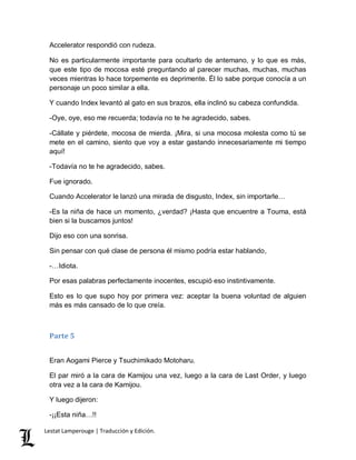 Accelerator respondió con rudeza. 
No es particularmente importante para ocultarlo de antemano, y lo que es más, 
que este tipo de mocosa esté preguntando al parecer muchas, muchas, muchas 
veces mientras lo hace torpemente es deprimente. Él lo sabe porque conocía a un 
personaje un poco similar a ella. 
Y cuando Index levantó al gato en sus brazos, ella inclinó su cabeza confundida. 
-Oye, oye, eso me recuerda; todavía no te he agradecido, sabes. 
-Cállate y piérdete, mocosa de mierda. ¡Mira, si una mocosa molesta como tú se 
mete en el camino, siento que voy a estar gastando innecesariamente mi tiempo 
aquí! 
-Todavía no te he agradecido, sabes. 
Fue ignorado. 
Cuando Accelerator le lanzó una mirada de disgusto, Index, sin importarle… 
-Es la niña de hace un momento, ¿verdad? ¡Hasta que encuentre a Touma, está 
bien si la buscamos juntos! 
Dijo eso con una sonrisa. 
Sin pensar con qué clase de persona él mismo podría estar hablando, 
-…Idiota. 
Por esas palabras perfectamente inocentes, escupió eso instintivamente. 
Esto es lo que supo hoy por primera vez: aceptar la buena voluntad de alguien 
más es más cansado de lo que creía. 
Parte 5 
Eran Aogami Pierce y Tsuchimikado Motoharu. 
El par miró a la cara de Kamijou una vez, luego a la cara de Last Order, y luego 
otra vez a la cara de Kamijou. 
Y luego dijeron: 
-¡¡Esta niña…!! 
Lestat Lamperouge | Traducción y Edición. 
 