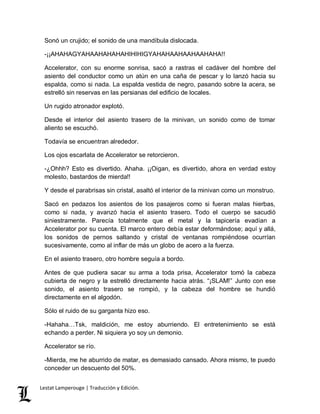 Sonó un crujido; el sonido de una mandíbula dislocada. 
-¡¡AHAHAGYAHAAHAHAHAHIHIHIGYAHAHAAHAAHAAHAHA!! 
Accelerator, con su enorme sonrisa, sacó a rastras el cadáver del hombre del 
asiento del conductor como un atún en una caña de pescar y lo lanzó hacia su 
espalda, como si nada. La espalda vestida de negro, pasando sobre la acera, se 
estrelló sin reservas en las persianas del edificio de locales. 
Un rugido atronador explotó. 
Desde el interior del asiento trasero de la minivan, un sonido como de tomar 
aliento se escuchó. 
Todavía se encuentran alrededor. 
Los ojos escarlata de Accelerator se retorcieron. 
-¿Ohhh? Esto es divertido. Ahaha. ¡¡Oigan, es divertido, ahora en verdad estoy 
molesto, bastardos de mierda!! 
Y desde el parabrisas sin cristal, asaltó el interior de la minivan como un monstruo. 
Sacó en pedazos los asientos de los pasajeros como si fueran malas hierbas, 
como si nada, y avanzó hacia el asiento trasero. Todo el cuerpo se sacudió 
siniestramente. Parecía totalmente que el metal y la tapicería evadían a 
Accelerator por su cuenta. El marco entero debía estar deformándose; aquí y allá, 
los sonidos de pernos saltando y cristal de ventanas rompiéndose ocurrían 
sucesivamente, como al inflar de más un globo de acero a la fuerza. 
En el asiento trasero, otro hombre seguía a bordo. 
Antes de que pudiera sacar su arma a toda prisa, Accelerator tomó la cabeza 
cubierta de negro y la estrelló directamente hacia atrás. “¡SLAM!” Junto con ese 
sonido, el asiento trasero se rompió, y la cabeza del hombre se hundió 
directamente en el algodón. 
Sólo el ruido de su garganta hizo eso. 
-Hahaha…Tsk, maldición, me estoy aburriendo. El entretenimiento se está 
echando a perder. Ni siquiera yo soy un demonio. 
Accelerator se río. 
-Mierda, me he aburrido de matar, es demasiado cansado. Ahora mismo, te puedo 
conceder un descuento del 50%. 
Lestat Lamperouge | Traducción y Edición. 
 