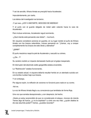 Y así de sencillo, Kihara Amata se precipitó hacia Accelerator. 
Imprudentemente, por cierto. 
Los labios del investigador se torcieron. 
-Y por eso, ¡¡VOY A MATARTE, MOCOSO DE MIERDA!! 
Y el puño con el guante delgado de metal salió volando hacia la cara de 
Accelerator. 
Pero incluso entonces, Accelerator siguió sonriendo. 
-¿Qué mierda está pensando ese idiota? – murmuró. 
Sin siquiera considerar ponerse en guardia, en su lugar recibió el puño de Kihara 
Amata con los brazos extendidos, incluso pensando en “¡Vamos, voy a romper 
completamente los brazos de este idiota y atárselos!” 
“¡¡BAM!!” 
El puño mecánico raspó la piel de Accelerator y sacudió su cráneo. 
-¿¡Ga…!? 
Su cerebro recibió un impacto demasiado fuerte por el golpe inesperado. 
El interruptor del electrodo estilo gargantilla estaba encendido. 
La “Redirección” estaba funcionando. 
En su estado actual, ni siquiera debería resultar herido en un atentado suicida con 
una bomba nuclear bajo sus brazos. 
Y sin embargo, 
Por alguna razón, la reflexión de vectores no funcionó para nada en su contra. 
-Así es. 
La voz de Kihara Amata llegó a su consciencia que temblaba de forma floja. 
Una voz que sonaba decepcionada; y con desprecio; de hecho. 
-Hasta yo estoy sorprendido de que no consideraste mi ataque, mocoso de mierda. 
Tienes algo de fuerza, ¿y no la explotas? Lo diré una vez más: ¿¡quién diablos te 
dio ese aburrido poder!? Vamos, ¿puedes recordar? 
Lestat Lamperouge | Traducción y Edición. 
 