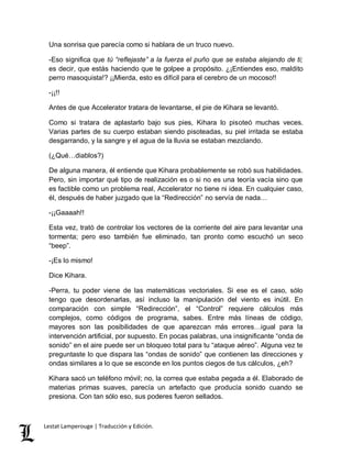 Una sonrisa que parecía como si hablara de un truco nuevo. 
-Eso significa que tú “reflejaste” a la fuerza el puño que se estaba alejando de ti; 
es decir, que estás haciendo que te golpee a propósito. ¿¡Entiendes eso, maldito 
perro masoquista!? ¡¡Mierda, esto es difícil para el cerebro de un mocoso!! 
-¡¡!! 
Antes de que Accelerator tratara de levantarse, el pie de Kihara se levantó. 
Como si tratara de aplastarlo bajo sus pies, Kihara lo pisoteó muchas veces. 
Varias partes de su cuerpo estaban siendo pisoteadas, su piel irritada se estaba 
desgarrando, y la sangre y el agua de la lluvia se estaban mezclando. 
(¿Qué…diablos?) 
De alguna manera, él entiende que Kihara probablemente se robó sus habilidades. 
Pero, sin importar qué tipo de realización es o si no es una teoría vacía sino que 
es factible como un problema real, Accelerator no tiene ni idea. En cualquier caso, 
él, después de haber juzgado que la “Redirección” no servía de nada… 
-¡¡Gaaaah!! 
Esta vez, trató de controlar los vectores de la corriente del aire para levantar una 
tormenta; pero eso también fue eliminado, tan pronto como escuchó un seco 
“beep”. 
-¡Es lo mismo! 
Dice Kihara. 
-Perra, tu poder viene de las matemáticas vectoriales. Si ese es el caso, sólo 
tengo que desordenarlas, así incluso la manipulación del viento es inútil. En 
comparación con simple “Redirección”, el “Control” requiere cálculos más 
complejos, como códigos de programa, sabes. Entre más líneas de código, 
mayores son las posibilidades de que aparezcan más errores…igual para la 
intervención artificial, por supuesto. En pocas palabras, una insignificante “onda de 
sonido” en el aire puede ser un bloqueo total para tu “ataque aéreo”. Alguna vez te 
preguntaste lo que dispara las “ondas de sonido” que contienen las direcciones y 
ondas similares a lo que se esconde en los puntos ciegos de tus cálculos, ¿eh? 
Kihara sacó un teléfono móvil; no, la correa que estaba pegada a él. Elaborado de 
materias primas suaves, parecía un artefacto que producía sonido cuando se 
presiona. Con tan sólo eso, sus poderes fueron sellados. 
Lestat Lamperouge | Traducción y Edición. 
 