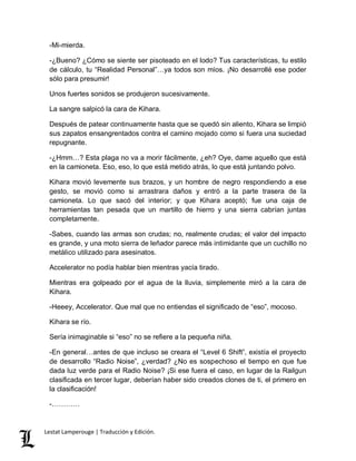 -Mi-mierda. 
-¿Bueno? ¿Cómo se siente ser pisoteado en el lodo? Tus características, tu estilo 
de cálculo, tu “Realidad Personal”…ya todos son míos. ¡No desarrollé ese poder 
sólo para presumir! 
Unos fuertes sonidos se produjeron sucesivamente. 
La sangre salpicó la cara de Kihara. 
Después de patear continuamente hasta que se quedó sin aliento, Kihara se limpió 
sus zapatos ensangrentados contra el camino mojado como si fuera una suciedad 
repugnante. 
-¿Hmm…? Esta plaga no va a morir fácilmente, ¿eh? Oye, dame aquello que está 
en la camioneta. Eso, eso, lo que está metido atrás, lo que está juntando polvo. 
Kihara movió levemente sus brazos, y un hombre de negro respondiendo a ese 
gesto, se movió como si arrastrara daños y entró a la parte trasera de la 
camioneta. Lo que sacó del interior; y que Kihara aceptó; fue una caja de 
herramientas tan pesada que un martillo de hierro y una sierra cabrían juntas 
completamente. 
-Sabes, cuando las armas son crudas; no, realmente crudas; el valor del impacto 
es grande, y una moto sierra de leñador parece más intimidante que un cuchillo no 
metálico utilizado para asesinatos. 
Accelerator no podía hablar bien mientras yacía tirado. 
Mientras era golpeado por el agua de la lluvia, simplemente miró a la cara de 
Kihara. 
-Heeey, Accelerator. Que mal que no entiendas el significado de “eso”, mocoso. 
Kihara se río. 
Sería inimaginable si “eso” no se refiere a la pequeña niña. 
-En general…antes de que incluso se creara el “Level 6 Shift”, existía el proyecto 
de desarrollo “Radio Noise”, ¿verdad? ¿No es sospechoso el tiempo en que fue 
dada luz verde para el Radio Noise? ¡Si ese fuera el caso, en lugar de la Railgun 
clasificada en tercer lugar, deberían haber sido creados clones de ti, el primero en 
la clasificación! 
-………… 
Lestat Lamperouge | Traducción y Edición. 
 