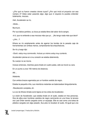-¿Por qué no fueron creados clones tuyos? ¿Por qué inició el proyecto con esa 
número 3? Debe estar pasando algo; algo que ni siquiera tú puedes entender 
totalmente, mocoso. 
Hah, Accelerator se río. 
-Idiota… 
Murmuró. 
Por sus labios partidos, su boca ya estaba llena del sabor de la sangre. 
-A ti, que no entiende a esa mocosa más que yo… ¡No tengo nada más que decir! 
-¿Hm…? 
Kihara se río ampliamente antes de agarrar los bordes de la pesada caja de 
herramientas con ambas manos, comprobando las empuñaduras. 
Se río y luego dijo: 
-Oooh, estoy muy conmovido. Incluso yo mismo estoy muy contento. 
Accelerator piensa en si su corazón se estaba deteniendo. 
Su cuerpo no se movía. 
Incluso entonces, mientras yacía tirado en cuatro patas, sólo se movió su cara. 
En un punto a unos 100 metros de distancia. 
Allí… 
Adelante. 
Con ambos brazos agarrados por un hombre vestido de negro. 
Estaba la pequeña niña, sus miembros restantes se balanceaban lánguidamente. 
-Recolección completa, eh. 
La voz de Kihara Amata sonó lejana en los oídos de Accelerator. 
La visión de Accelerator, que estaba tirado en el suelo, estaba en tres personas. 
Dos de ellos eran hombres vestidos de negro caminando en una línea; la tercera 
era Last Order siendo cargada como un equipaje. Ella es casi como una bolsa de 
plástico cargada con algo pesado. Sus pies no tocaban el suelo. Al igual que una 
Lestat Lamperouge | Traducción y Edición. 
 