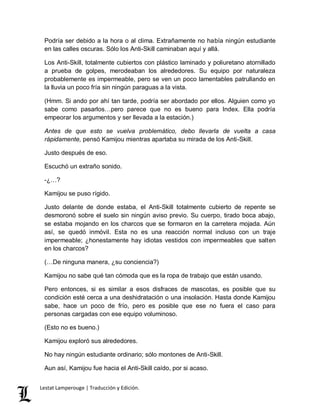 Podría ser debido a la hora o al clima. Extrañamente no había ningún estudiante 
en las calles oscuras. Sólo los Anti-Skill caminaban aquí y allá. 
Los Anti-Skill, totalmente cubiertos con plástico laminado y poliuretano atornillado 
a prueba de golpes, merodeaban los alrededores. Su equipo por naturaleza 
probablemente es impermeable, pero se ven un poco lamentables patrullando en 
la lluvia un poco fría sin ningún paraguas a la vista. 
(Hmm. Si ando por ahí tan tarde, podría ser abordado por ellos. Alguien como yo 
sabe como pasarlos…pero parece que no es bueno para Index. Ella podría 
empeorar los argumentos y ser llevada a la estación.) 
Antes de que esto se vuelva problemático, debo llevarla de vuelta a casa 
rápidamente, pensó Kamijou mientras apartaba su mirada de los Anti-Skill. 
Justo después de eso. 
Escuchó un extraño sonido. 
-¿…? 
Kamijou se puso rígido. 
Justo delante de donde estaba, el Anti-Skill totalmente cubierto de repente se 
desmoronó sobre el suelo sin ningún aviso previo. Su cuerpo, tirado boca abajo, 
se estaba mojando en los charcos que se formaron en la carretera mojada. Aún 
así, se quedó inmóvil. Esta no es una reacción normal incluso con un traje 
impermeable; ¿honestamente hay idiotas vestidos con impermeables que salten 
en los charcos? 
(…De ninguna manera, ¿su conciencia?) 
Kamijou no sabe qué tan cómoda que es la ropa de trabajo que están usando. 
Pero entonces, si es similar a esos disfraces de mascotas, es posible que su 
condición esté cerca a una deshidratación o una insolación. Hasta donde Kamijou 
sabe, hace un poco de frío, pero es posible que ese no fuera el caso para 
personas cargadas con ese equipo voluminoso. 
(Esto no es bueno.) 
Kamijou exploró sus alrededores. 
No hay ningún estudiante ordinario; sólo montones de Anti-Skill. 
Aun así, Kamijou fue hacia el Anti-Skill caído, por si acaso. 
Lestat Lamperouge | Traducción y Edición. 
 