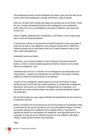 Para separarse de este mundo empapado de sangre, tiene que tirar todo por la 
borda: centro de investigación, escuela, dormitorio, y todo lo demás. 
Esta vez, no tiene más remedio que elegir una escuela que no es ‘tenaz’. Antes 
de que un sujeto demasiado fascinante de investigación como acelerador, 
quién sabe si no hay un investigador cuyos ojos no brillarían, pero tiene que 
buscar uno. 
Para un objetivo especial como Accelerator y Last Order, no hay ningún lugar 
para ir fuera de Ciudad Academia. 
A menos que vuelvan a una escuela de Ciudad Academia, tienen que pasar el 
resto de sus días en los callejones como el grupo armado Nivel 0 (Skill-Out). 
Debería escoger eso el más fuerte nivel 5 en Ciudad Academia, todo lo que 
tiene cariño será destruido. 
Acelerador tuerce sus labios: 
"Entonces, ¿es el control dictado a ti por la decisión de la junta directiva? 
Bueno, si eres tú, todavía estarás siguiendo órdenes, incluso si es tu propia 
área de investigación, creo." 
Yoshikawa fue una vez un miembro de la investigación que participaba en el 
‘Experimento’, y aparte de la fabricación de Last Order y los clones, también 
realizo las rutinas de mantenimiento de Accelerator. 
Incluso con la investigación relacionada con el nivel 6 terminada, él sigue 
siendo el nivel 5 más fuerte de Ciudad Academia, un material de investigación 
fascinante. De acuerdo con diversas investigaciones de Yoshikawa, si el 
desarrollo de nuevas técnicas Espers se aplican, grandes beneficios podrían 
ser adquiridos. 
No importa lo lejos que vaya, sigue sintiendo las expectativas de otra persona y 
la influencia sobre él. 
Bueno, la mayoría de las personas que se ha encontrado con Accelerator hasta 
el momento son los que se consumen con una sola palabra herética. Si siente 
que puede escapar de la maldición de los adultos dando a Yoshikawa el 
derecho de decidir sus actividades con antelación, será algo fácil para él. Por 
supuesto, en caso de que no esté de acuerdo con sus métodos, sólo podía 
romper y tratar de otra manera, pero entonces... 
"Mal". 
Kikuslirus | Traducción y Edición 
 