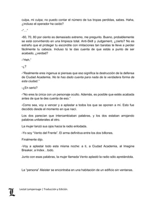 culpa, mi culpa; no puedo contar el número de tus tropas perdidas, sabes. Haha, 
¿incluso el operador ha caído? 
-“…” 
-60, 70, 80 por ciento es demasiado extremo, me pregunto. Bueno, probablemente 
se está convirtiendo en una limpieza total. Anti-Skill y Judgement, ¿cierto? No es 
extraño que el proteger tu escondite con imitaciones tan baratas te lleve a perder 
fácilmente tu cabeza. Incluso tú te das cuenta de que estás a punto de ser 
acabado, ¿verdad? 
-“Heh.” 
-¿? 
-“Realmente eres ingenua si piensas que eso significa la destrucción de la defensa 
de Ciudad Academia. No te has dado cuenta para nada de la verdadera forma de 
esta ciudad.” 
-¿En serio? 
-“No eres la única con un personaje oculto. Además, es posible que estés acabada 
antes de que te des cuenta de eso.” 
-Como sea, voy a vencer y a aplastar a todos los que se oponen a mí. Esto fue 
decidido desde el momento en que nací. 
Los dos parecían que intercambiaban palabras, y los dos estaban arrojando 
palabras unilaterales al otro. 
La mujer lanzó sus ojos hacia la radio enlodada. 
-Yo soy “Vento del Frente”. El arma definitiva entre los dos billones. 
Finalmente dijo. 
-Voy a aplastar todo esta misma noche: a ti, a Ciudad Academia, al Imagine 
Breaker, a Index…todo. 
Junto con esas palabras, la mujer llamada Vento aplastó la radio sólo apretándola. 
La “persona” Aleister se encontraba en una habitación de un edificio sin ventanas. 
Lestat Lamperouge | Traducción y Edición. 
 