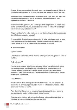 A pesar de que es consciente de que la sangre se eleva a la cara de Mikoto de 
una forma incomparable, no es el tipo de chico que la dejara con tan sólo eso. 
Mientras Kamijou respetuosamente se arrodilla en el lugar, saca una placa fina 
de dentro de su mochila, y con un no sensato, aspecto totalmente serio, 
ligeramente comienza a abanicar: 
"Los fundamentos, pensaba, iba a tener que darte los placeres en orden, Ojou-sama. 
Como Kamijou Touma, carece de experiencia en esto, pido perdón por 
las molestias que pueda ocasionar." 
"Espere, ¡¡idiota!! ¡¡Te estás metiendo en ello fácilmente y no abaniques debajo 
de mi falda con todas tus fuerzas!!" 
El rostro pálido de Mikoto se enrojece antes de gritar mientras empuja su falda 
corta hacia abajo con ambas manos. Ya sea que esté usando pantalones 
cortos debajo o no, es probablemente una cuestión emocional. 
Y, en ese momento: 
"¡¡Onee-sama!!" 
Una chica de dos trenzas, Shirai Kuroko, salta vigorosamente, pasando entre la 
multitud. 
"¿¡E-esto es...!?" 
Normalmente, cuando llega Kuroko, abraza a Mikoto o simplemente le palpa 
con las dos manos, pero hoy Kuroko está totalmente paralizada como si 
hubiera golpeado una barrera invisible antes de que pudiera acercarse a 
Mikoto. Es más probable que esta considerablemente sorprendida por el gran 
espectáculo frente a ella. 
"¿Ku, Kuroko?" 
Mikoto, con un chico mayor públicamente de rodillas a sus pies, mientras le 
abanicaba (la forma que parece), sólo mueve su cabeza con una cara pálida 
para hacer frente a su kouhai. 
Pero Shirai Kuroko parece no escuchar la voz de su querida onee-sama, ya 
que su pequeño cuadro está temblando todo el cuerpo. 
Sus ojos se concentran sólo en Kamijou Touma, quien está mostrándose su 
devoción no correspondida (desde su perspectiva). 
Kikuslirus | Traducción y Edición 
 