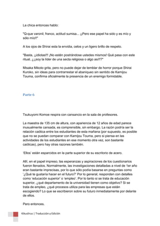 La chica entonces hablo: 
"Q-que varonil, franco, actitud sumisa... ¡¡Pero ese papel ha sido y es mío y 
sólo mío!!" 
A los ojos de Shirai esta la envidia, celos y un ligero brillo de respeto. 
"Basta, ¡¡idiotas!!! ¡No estén postrándose ustedes mismos! Qué pasa con este 
ritual, ¿¡¡soy la líder de una secta religiosa o algo así!!?" 
Misaka Mikoto grita, pero no puede dejar de temblar de horror porque Shirai 
Kuroko, sin ideas para contrarrestar el abaniqueo sin sentido de Kamijou 
Touma, confirma oficialmente la presencia de un enemigo formidable. 
Parte 6 
Tsukuyomi Komoe respira con cansancio en la sala de profesores. 
La maestra de 135 cm de altura, con apariencia de 12 años de edad parece 
inusualmente cansada, es comprensible, sin embargo. La razón podría ser la 
relación caótica entre los estudiantes de esta mañana (por supuesto, es posible 
que no se puedan comparar con Kamijou Touma, pero si piensa en las 
actividades de los estudiantes en ese momento otra vez, son bastante 
caóticas), pero hay otras razones también. 
‘Ellos’ están esparcidos en la parte superior de su escritorio de acero. 
Allí, en el papel impreso, las esperanzas y aspiraciones de los cuestionarios 
fueron llenados. Normalmente, las investigaciones detalladas a nivel de 1er año 
eran bastante imprecisas, por lo que sólo podía basarse en preguntas como 
‘¿Qué te gustaría hacer en el futuro?’ Por lo general, responden con detalles 
como ‘educación superior’ o ‘empleo’. Por lo tanto si se trata de educación 
superior, ¿qué departamento de la universidad tienen como objetivo? Si se 
trata de empleo, ¿qué procesos utiliza para las empresas que están 
escogiendo? Lo que se escribieron sobre su futuro inmediatamente por delante 
de ellos. 
Pero entonces. 
Kikuslirus | Traducción y Edición 
 