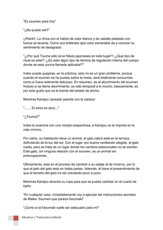 "Es soumen para hoy" 
"¡¡No puede ser!!" 
¡¡Plack!!, La chica con el hábito de color blanco y de cabello plateado con 
fuerza se levanta. Como sus brillantes ojos color esmeralda da a conocer su 
sentimiento de desagrado: 
"¿¡Por qué Touma sólo sirve fideos japoneses en este lugar!? ¿¡Qué tipo de 
ritual es este!? ¿¡Es esto algún tipo de técnica de regulación interna del cuerpo 
donde se esta cocina llamada aplicada!?" 
Index puede quejarse, en la práctica, esto no es un gran problema, porque 
cuando el soumen se ha puesto sobre la mesa, será totalmente consumido 
como si fuera realmente delicioso. En resumen, es el aburrimiento del soumen. 
Incluso si se llama aburrimiento, es sólo temporal a lo mucho, básicamente, es 
por este gusto que es la fuente del estado de ánimo. 
Mientras Kamijou cansado asiente con la cabeza: 
"... ... El amor es duro..." 
"¿Touma?" 
Index lo examina con una mirada sospechosa; a Kamijou no le importa en lo 
más mínimo. 
Por cierto, su habitación tiene un animal, el gato calicó está en la terraza, 
disfrutando de la luz del sol. Con el lugar con buena ventilación elegido, el gato 
rueda, pero se trata de un lugar donde los cambios estacionales no se sienten. 
Este gato, sin ninguna relación con el soumen, es un animal sin 
preocupaciones. 
Últimamente, está en el proceso de cambiar a su pelaje al de invierno, por lo 
que el pelo del gato esta en todas partes. Además, él tiene el presentimiento de 
que el tamaño del gato ha ido creciendo poco a poco. 
Mientras Kamijou alcanza su ropa para que se pueda cambiar en el cuarto de 
baño: 
"En cualquier caso, inmediatamente voy a ejecutar las instrucciones secretas 
de Maika: Soumen que parece harumaki" 
"¡Como si el harumaki suele ser adecuado para mí!" 
Kikuslirus | Traducción y Edición 
 